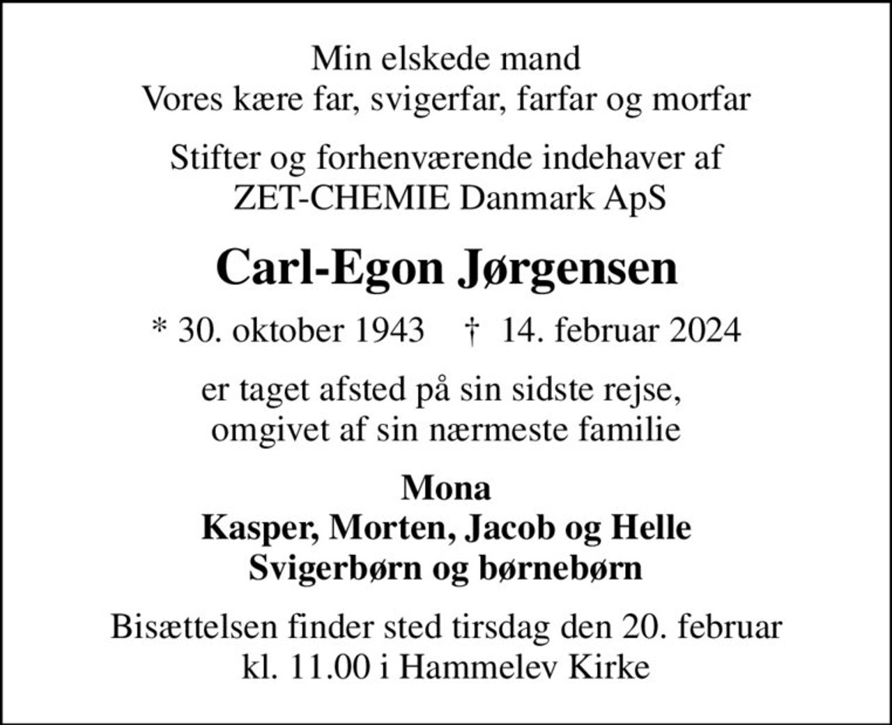 Min elskede mand Vores kære far, svigerfar, farfar og morfar
Stifter og forhenværende indehaver af  ZET-CHEMIE Danmark ApS
Carl-Egon Jørgensen
* 30. oktober 1943    ✝ 14. februar 2024
er taget afsted på sin sidste rejse,  omgivet af sin nærmeste familie
Mona Kasper, Morten, Jacob og Helle Svigerbørn og børnebørn
Bisættelsen finder sted tirsdag den 20. februar kl. 11.00 i Hammelev Kirke