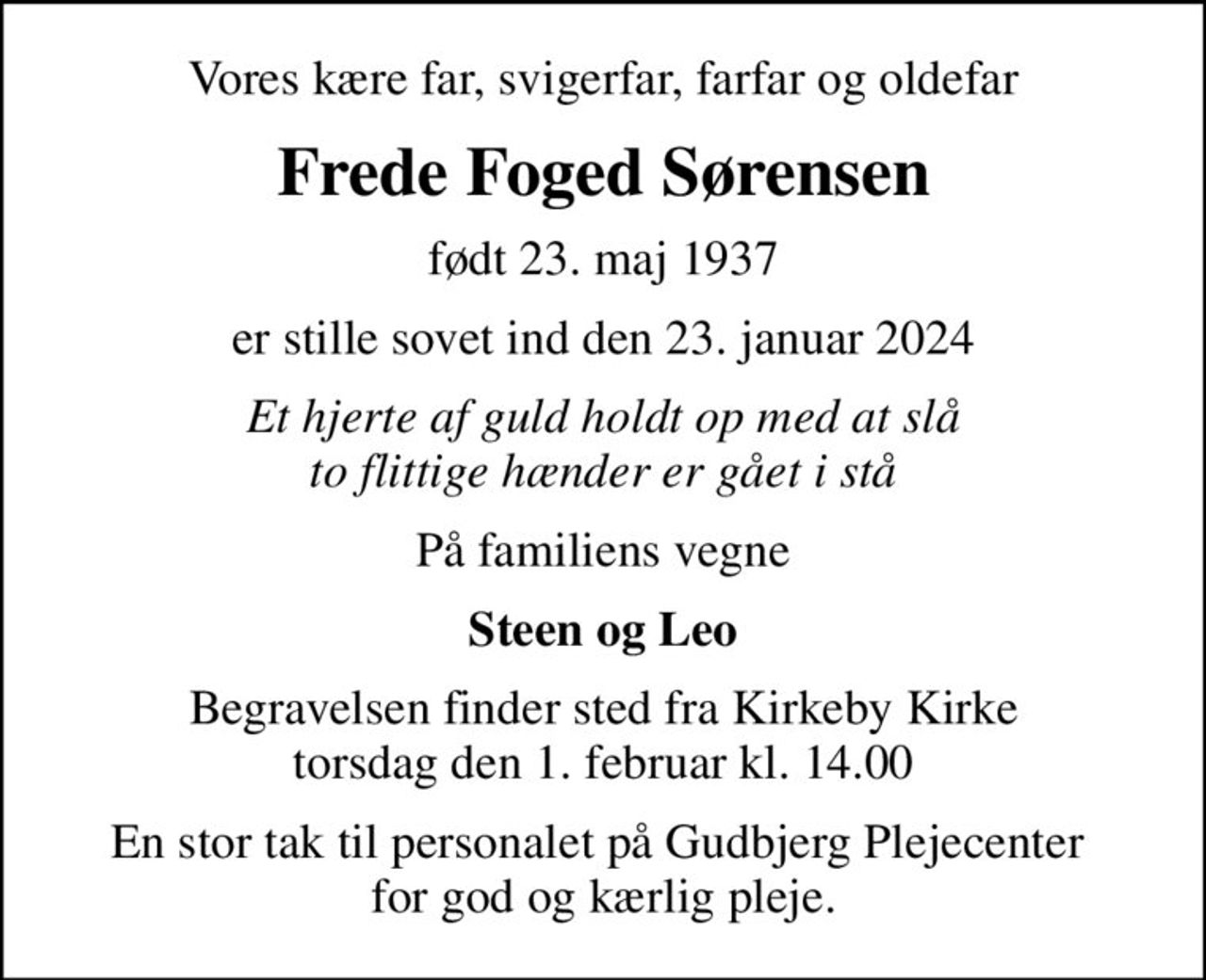 Vores kære far, svigerfar, farfar og oldefar
Frede Foged Sørensen
født 23. maj 1937
er stille sovet ind den 23. januar 2024
Et hjerte af guld holdt op med at slå to flittige hænder er gået i stå
På familiens vegne
Steen og Leo
Begravelsen finder sted fra Kirkeby Kirke  torsdag den 1. februar kl. 14.00 
En stor tak til personalet på Gudbjerg Plejecenter  for god og kærlig pleje.