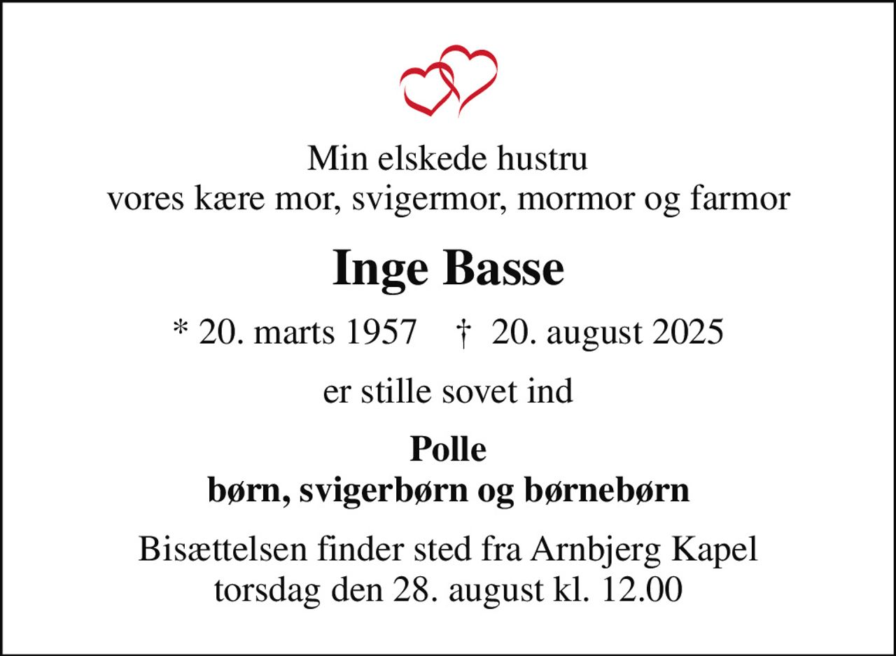 Min elskede hustru vores kære mor, svigermor, mormor og farmor
Inge Basse
* 20. marts 1957    ✝ 20. august 2025
er stille sovet ind
Polle børn, svigerbørn og børnebørn
Bisættelsen finder sted fra Arnbjerg Kapel  torsdag den 28. august kl. 12.00