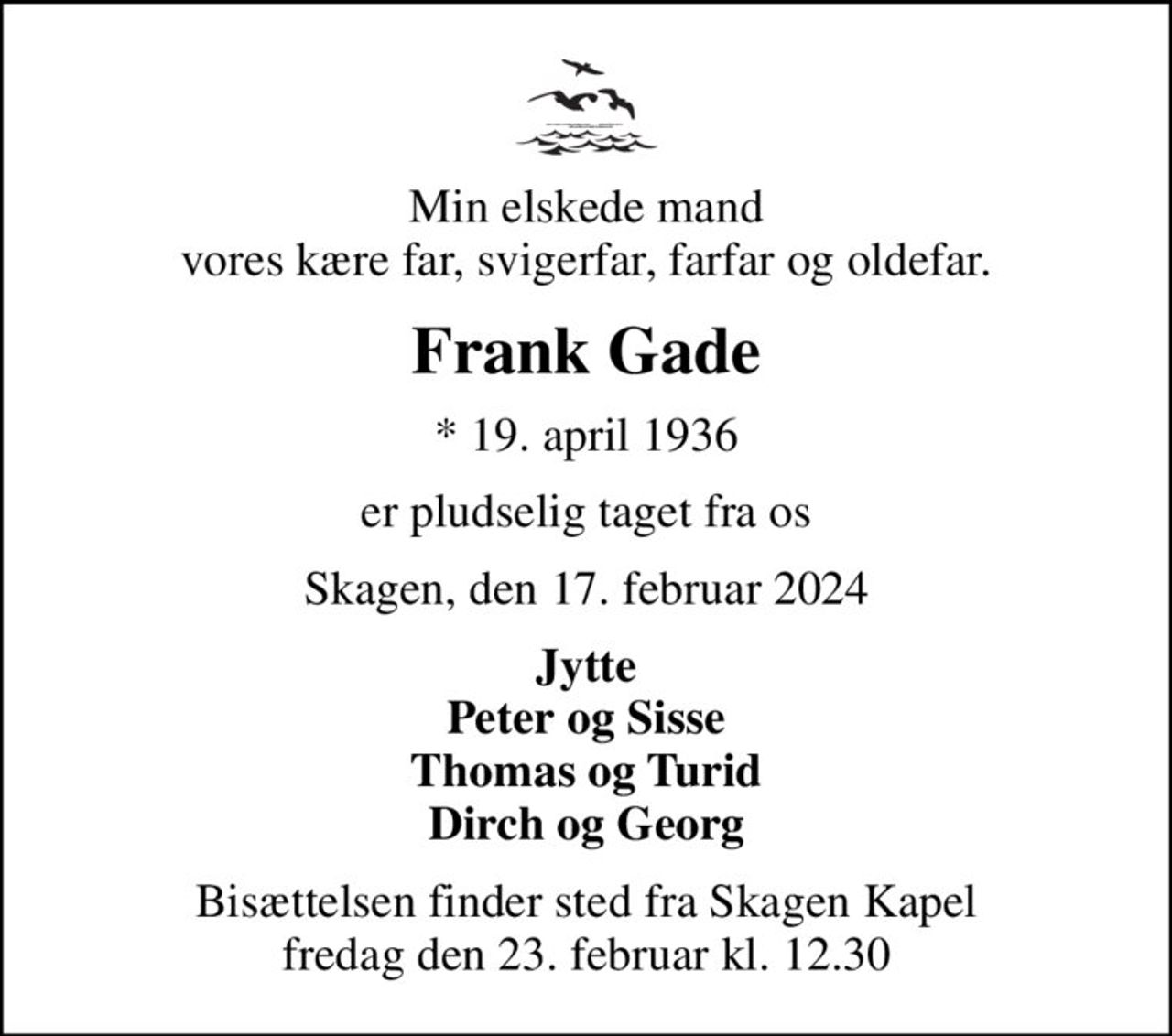 Min elskede mand vores kære far, svigerfar, farfar og oldefar.
Frank Gade
* 19. april 1936
er pludselig taget fra os
Skagen, den 17. februar 2024
Jytte Peter og Sisse Thomas og Turid Dirch og Georg
Bisættelsen finder sted fra Skagen Kapel  fredag den 23. februar kl. 12.30