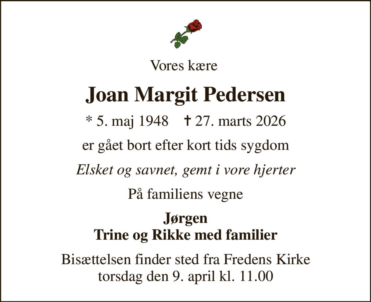 Vores kære 
Joan Margit Pedersen
* 5. maj 1948    ✝ 27. marts 2026
er gået bort efter kort tids sygdom
Elsket og savnet, gemt i vore hjerter
På familiens vegne
Jørgen Trine og Rikke med familier
Bisættelsen finder sted fra Fredens Kirke  torsdag den 9. april kl. 11.00