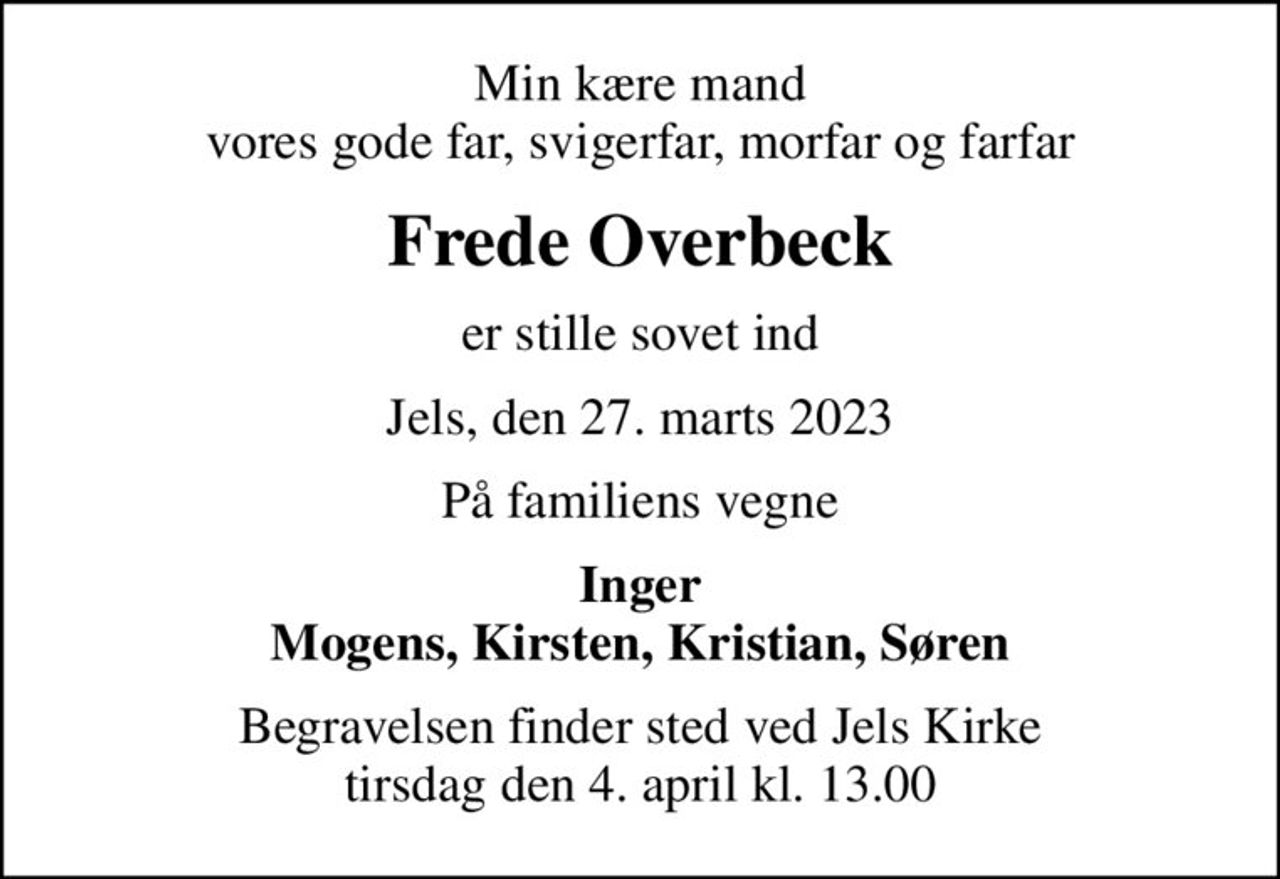 Min kære mand vores gode far, svigerfar, morfar og farfar
Frede Overbeck
er stille sovet ind
Jels, den 27. marts 2023
På familiens vegne
Inger Mogens, Kirsten, Kristian, Søren
Begravelsen finder sted ved Jels Kirke  tirsdag den 4. april kl. 13.00
