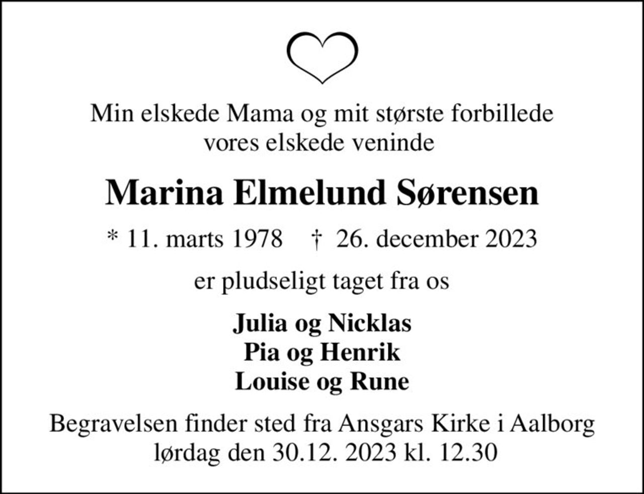 Min elskede Mama og mit største forbillede vores elskede veninde 
Marina Elmelund Sørensen
* 11. marts 1978    ✝ 26. december 2023
er pludseligt taget fra os
Julia og Nicklas Pia og Henrik Louise og Rune
Begravelsen finder sted fra Ansgars Kirke i Aalborg  lørdag den 30.12. 2023 kl. 12.30