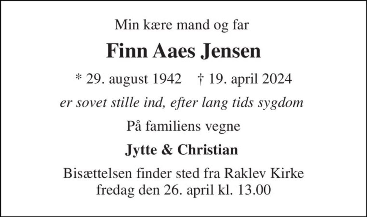 Min kære mand og far  
Finn Aaes Jensen 
*​ 29. august 1942​    ✝​ 19. april 2024 
er sovet stille ind, efter lang tids sygdom  
På familiens vegne 
Jytte & Christian  
Bisættelsen​ finder sted fra Raklev Kirke​ fredag den 26. april​ kl. 13.00