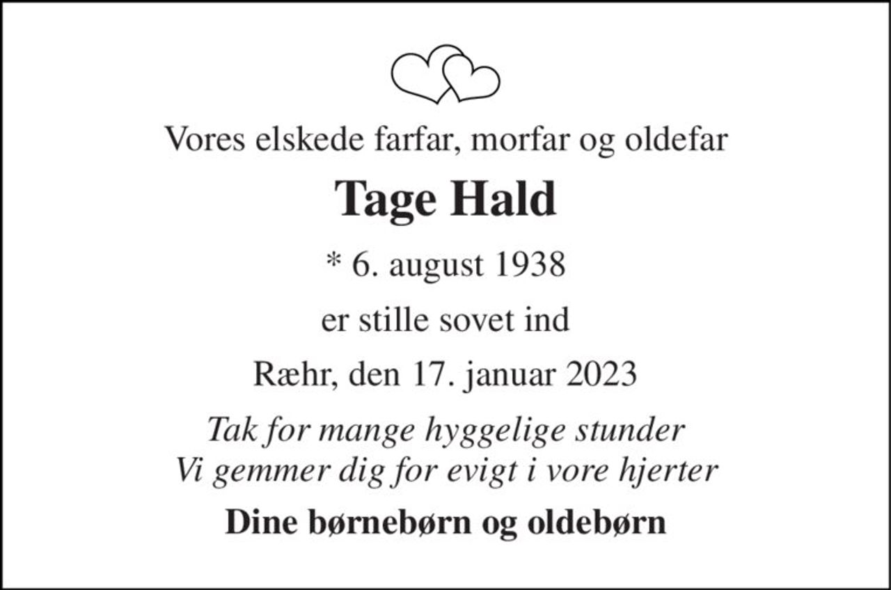 Vores elskede farfar, morfar og oldefar 
Tage Hald 
*​ 6. august 1938 
er stille sovet ind 
Ræhr, den 17. januar 2023 
Tak for mange hyggelige stunder Vi gemmer dig for evigt i vore hjerter 
Dine børnebørn og oldebørn