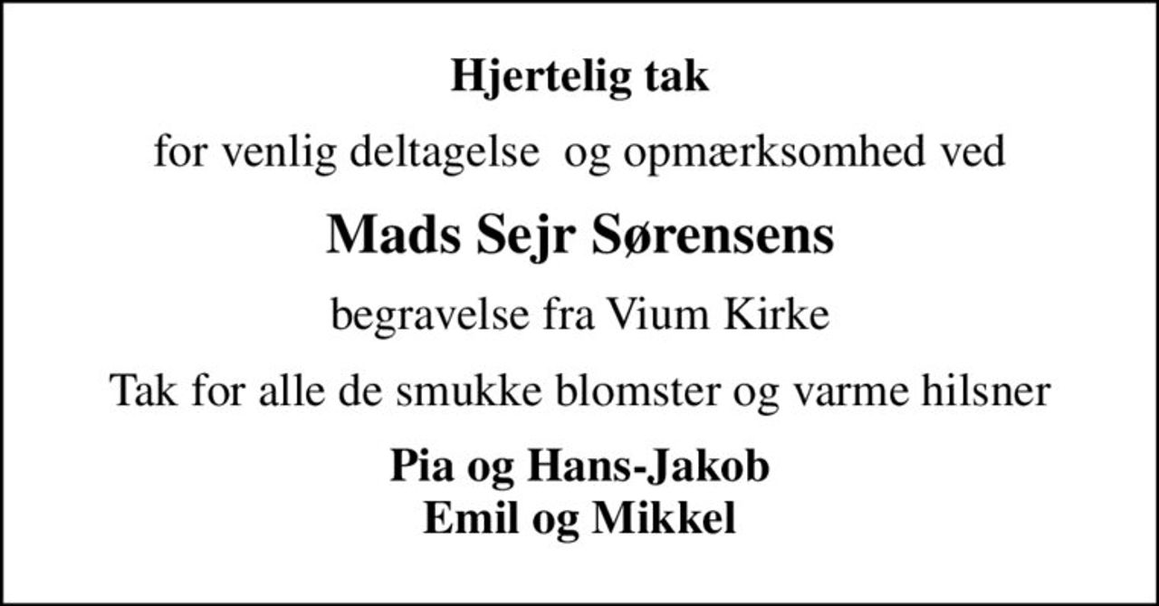 Hjertelig tak
for venlig deltagelse  og opmærksomhed ved
Mads Sejr Sørensens
begravelse fra Vium Kirke
Tak for alle de smukke blomster og varme hilsner
Pia og Hans-Jakob Emil og Mikkel