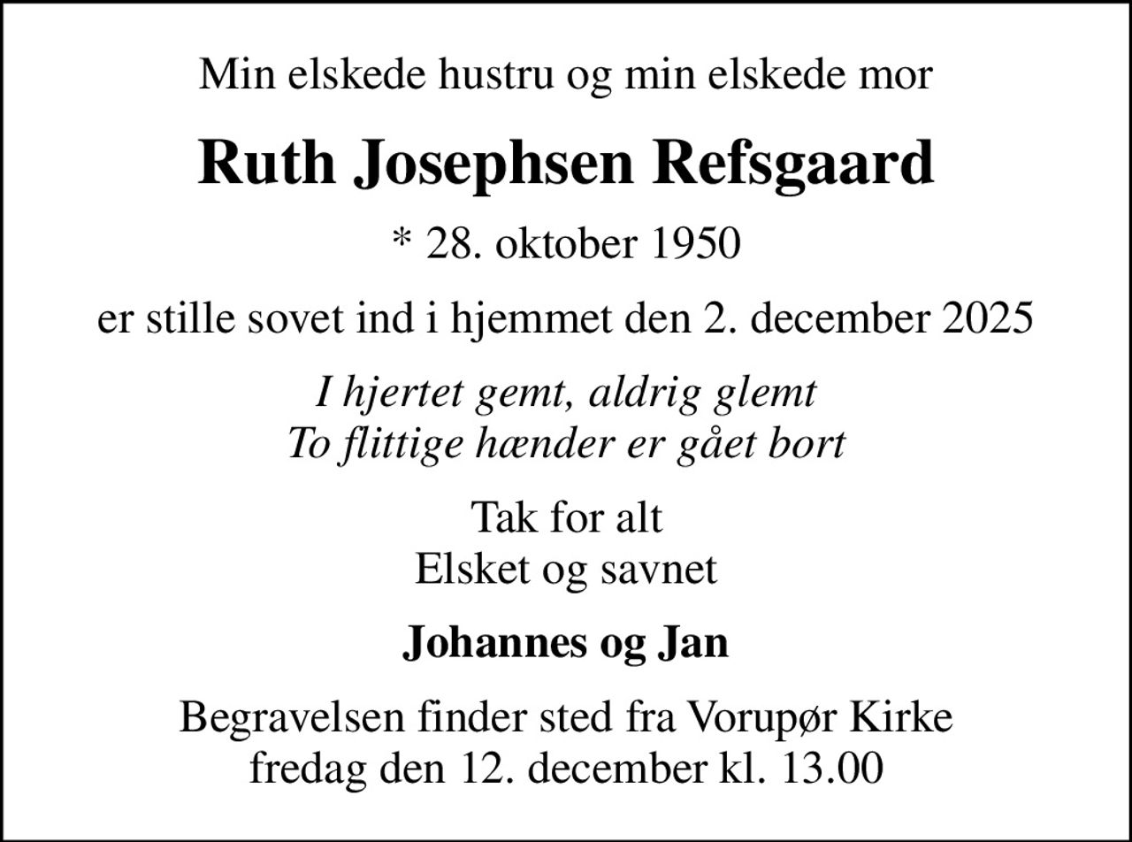 Min elskede hustru og min elskede mor
Ruth Josephsen Refsgaard
* 28. oktober 1950
er stille sovet ind i hjemmet den 2. december 2025
I hjertet gemt, aldrig glemt To flittige hænder er gået bort
Tak for alt Elsket og savnet
Johannes og Jan
Begravelsen finder sted fra Vorupør Kirke  fredag den 12. december kl. 13.00