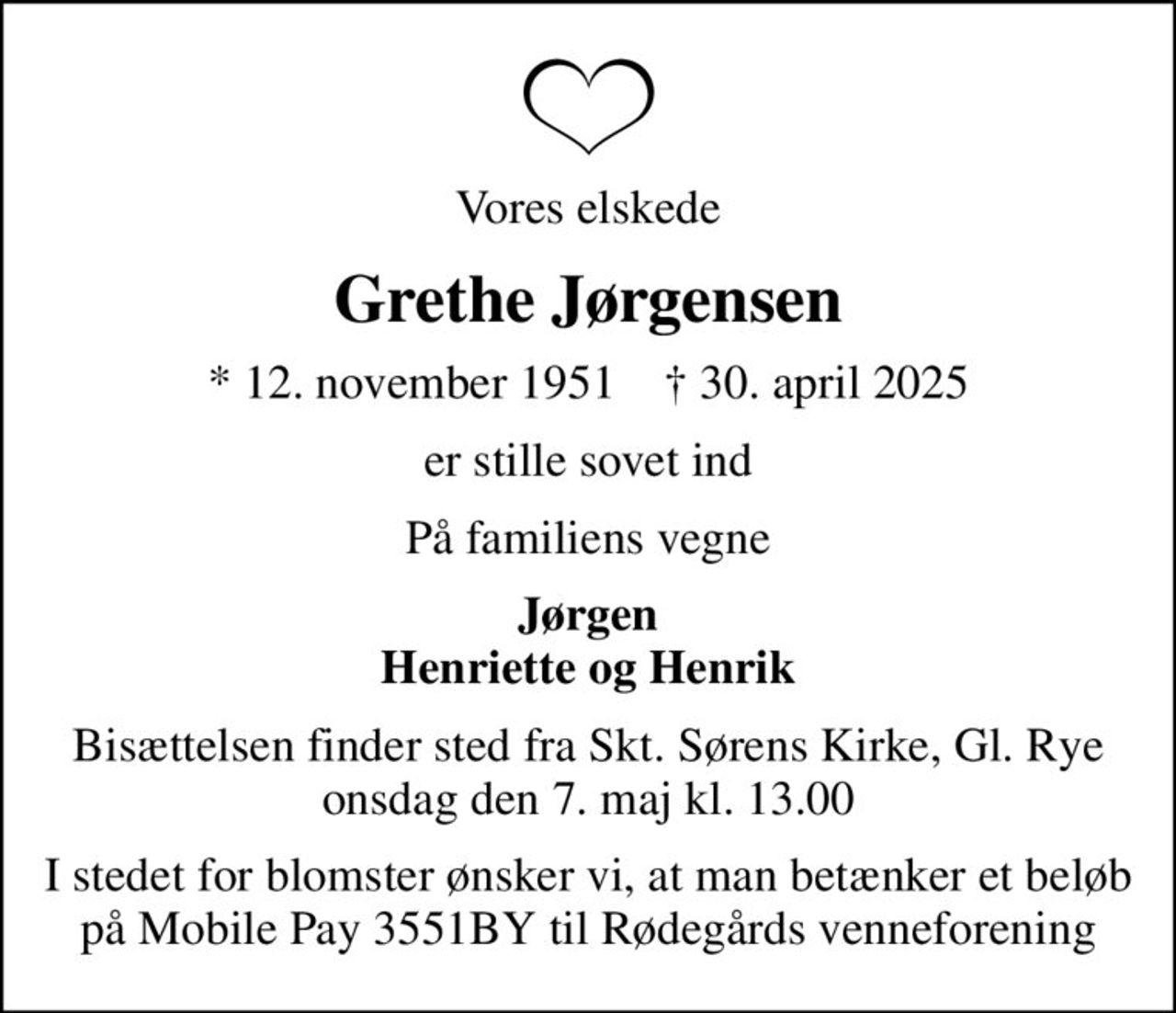 Vores elskede
Grethe Jørgensen
* 12. november 1951    ✝ 30. april 2025
er stille sovet ind
På familiens vegne
Jørgen Henriette og Henrik
Bisættelsen finder sted fra Skt. Sørens Kirke, Gl. Rye onsdag den 7. maj kl. 13.00
I stedet for blomster ønsker vi, at man betænker et beløb på Mobile Pay 3551BY til Rødegårds venneforening