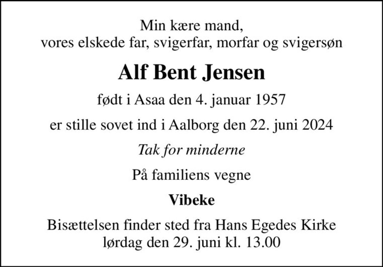 Min kære mand, vores elskede far, svigerfar, morfar og svigersøn
Alf Bent Jensen
født i Asaa den 4. januar 1957
er stille sovet ind i Aalborg den 22. juni 2024
Tak for minderne
På familiens vegne
Vibeke
Bisættelsen finder sted fra Hans Egedes Kirke  lørdag den 29. juni kl. 13.00