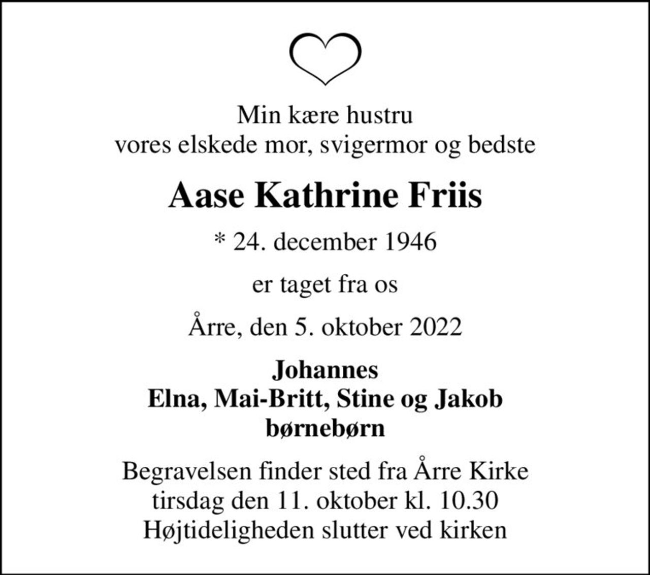 Min kære hustru vores elskede mor, svigermor og bedste
Aase Kathrine Friis
* 24. december 1946
er taget fra os
Årre, den 5. oktober 2022
Johannes Elna, Mai-Britt, Stine og Jakob børnebørn
Begravelsen finder sted fra Årre Kirke  tirsdag den 11. oktober kl. 10.30  Højtideligheden slutter ved kirken