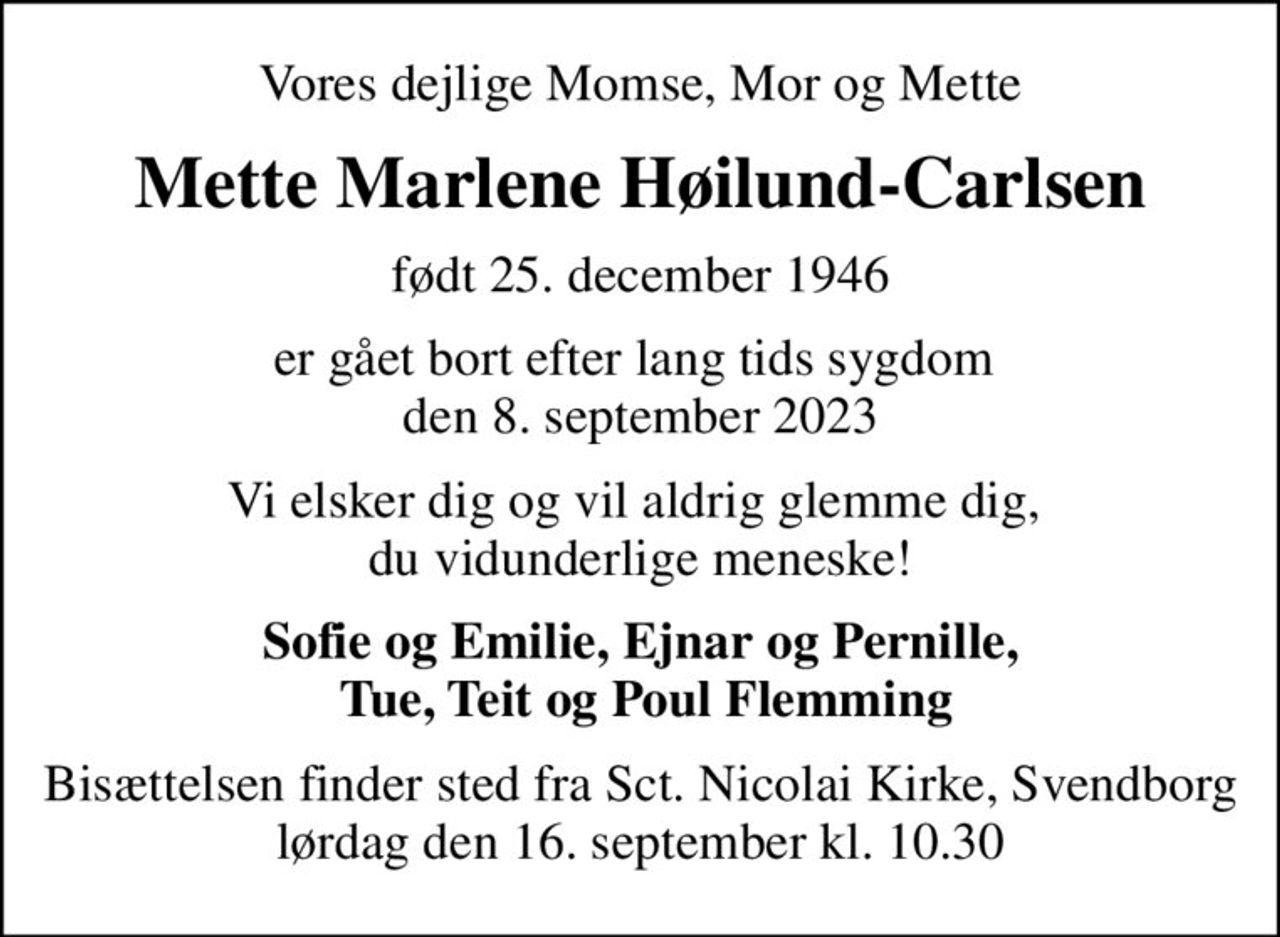 Vores dejlige Momse, Mor og Mette
Mette Marlene Høilund-Carlsen
født 25. december 1946
er gået bort efter lang tids sygdom  den 8. september 2023
Vi elsker dig og vil aldrig glemme dig,  du vidunderlige meneske!
Sofie og Emilie, Ejnar og Pernille,  Tue, Teit og Poul Flemming
Bisættelsen finder sted fra Sct. Nicolai Kirke, Svendborg  lørdag den 16. september kl. 10.30