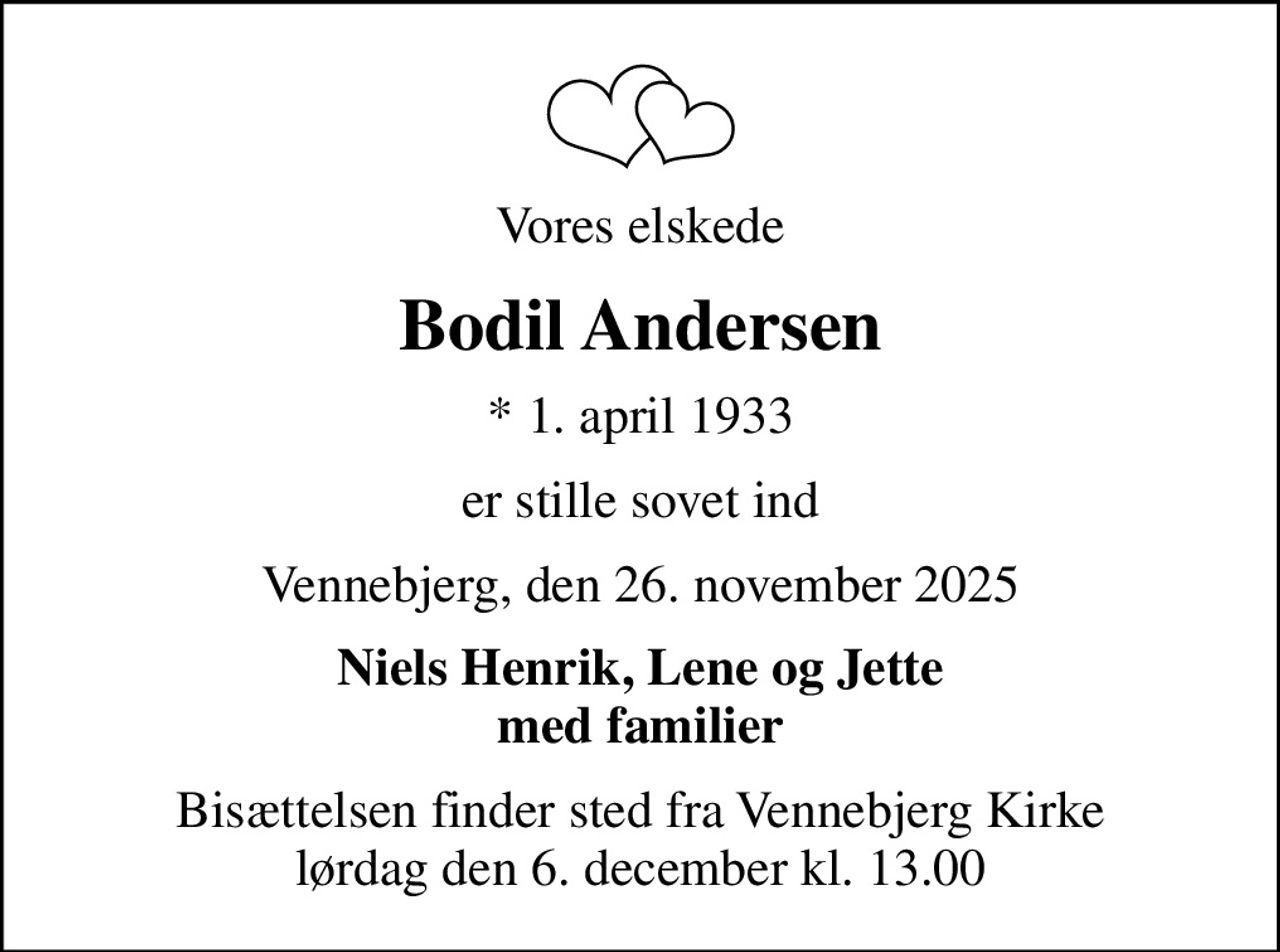 Vores elskede
Bodil Andersen
* 1. april 1933
er stille sovet ind
Vennebjerg, den 26. november 2025
Niels Henrik, Lene og Jette med familier
Bisættelsen finder sted fra Vennebjerg Kirke  lørdag den 6. december kl. 13.00