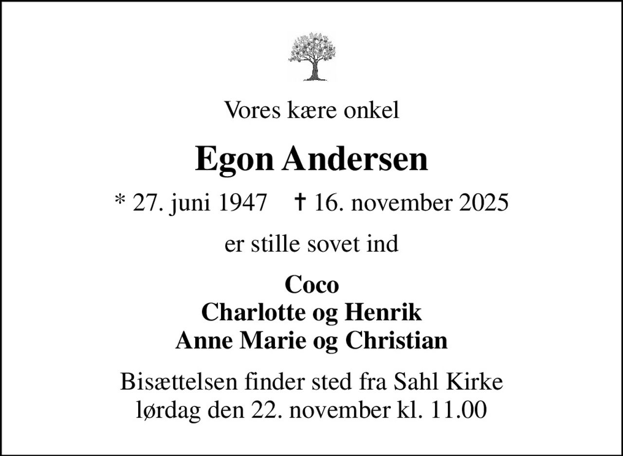 Vores kære onkel
Egon Andersen
* 27. juni 1947    ✝ 16. november 2025
er stille sovet ind
Coco Charlotte og Henrik Anne Marie og Christian
Bisættelsen finder sted fra Sahl Kirke  lørdag den 22. november kl. 11.00
