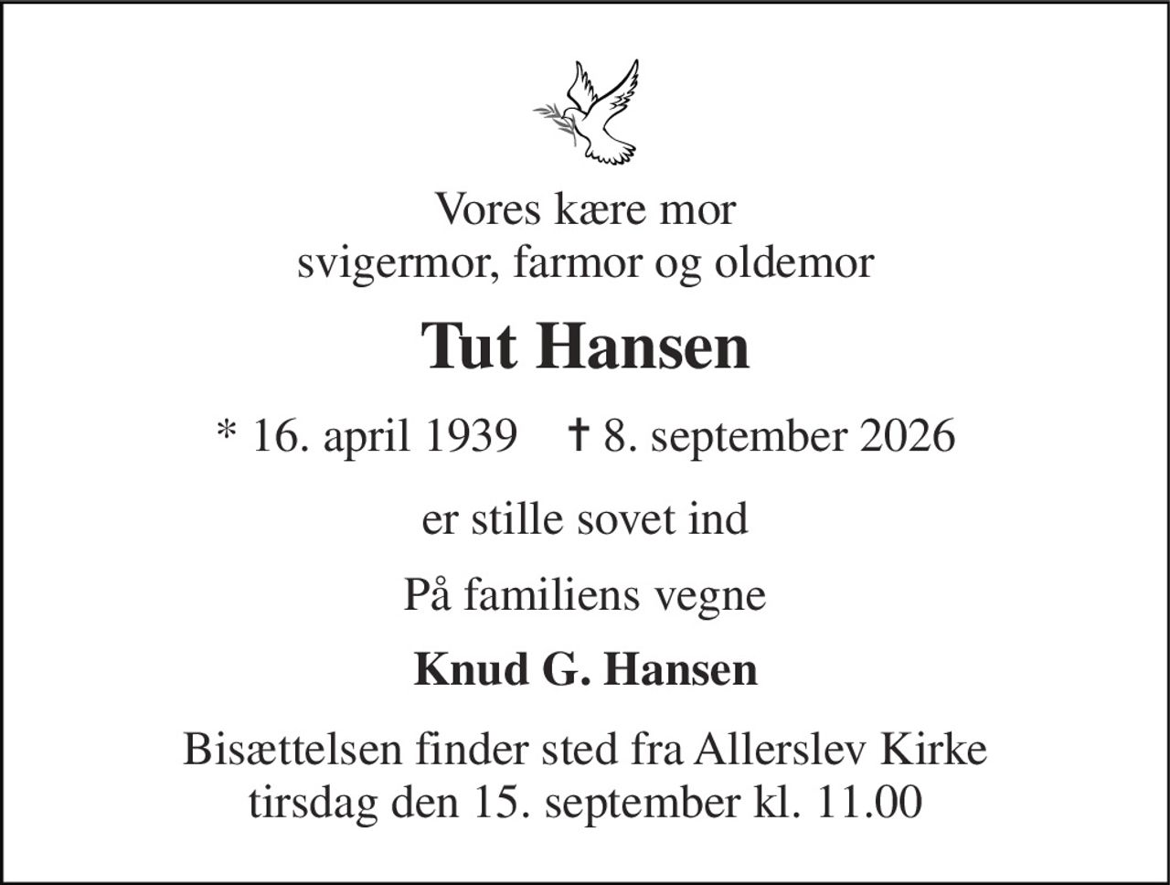 Vores kære mor svigermor, farmor og oldemor 
Tut Hansen 
* 16. april 1939    ✝ 8. september 2026 
er stille sovet ind 
På familiens vegne 
Knud G. Hansen 
Bisættelsen finder sted fra Allerslev Kirke tirsdag den 15. september kl. 11.00