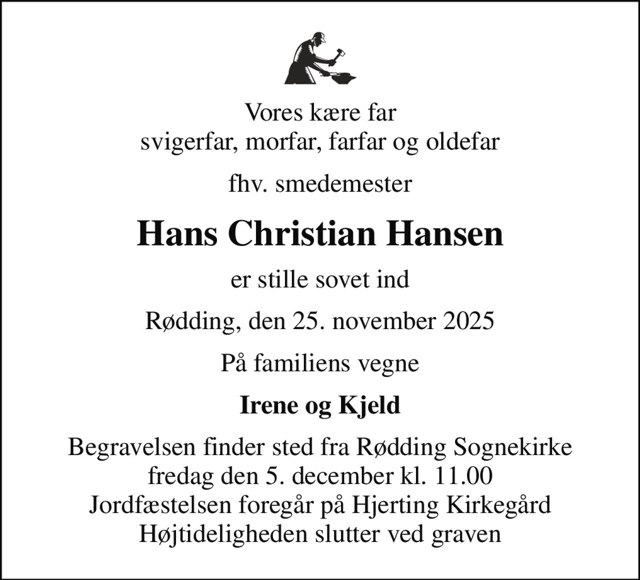 Vores kære far svigerfar, morfar, farfar og oldefar
fhv. smedemester
Hans Christian Hansen
er stille sovet ind
Rødding, den 25. november 2025
På familiens vegne
Irene og Kjeld
Begravelsen finder sted fra Rødding Sognekirke  fredag den 5. december kl. 11.00  Jordfæstelsen foregår på Hjerting Kirkegård Højtideligheden slutter ved graven