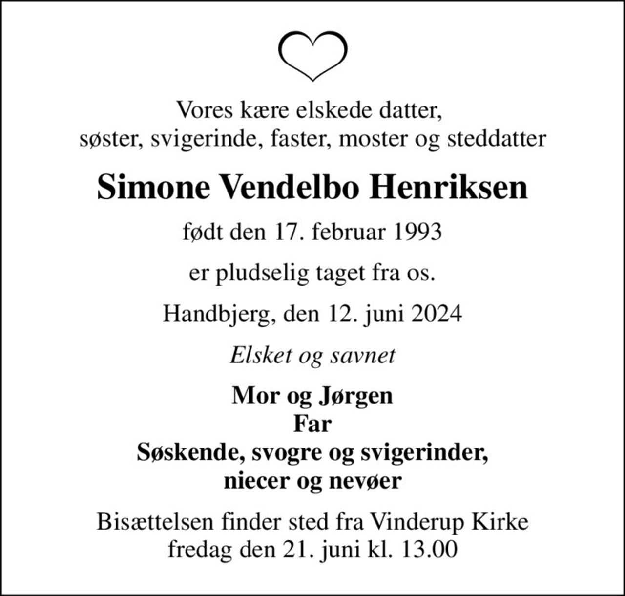 Vores kære elskede datter,  søster, svigerinde, faster, moster og steddatter
Simone Vendelbo Henriksen
født den 17. februar 1993
er pludselig taget fra os.
Handbjerg, den 12. juni 2024
Elsket og savnet
Mor og Jørgen Far Søskende, svogre og svigerinder, niecer og nevøer
Bisættelsen finder sted fra Vinderup Kirke  fredag den 21. juni kl. 13.00