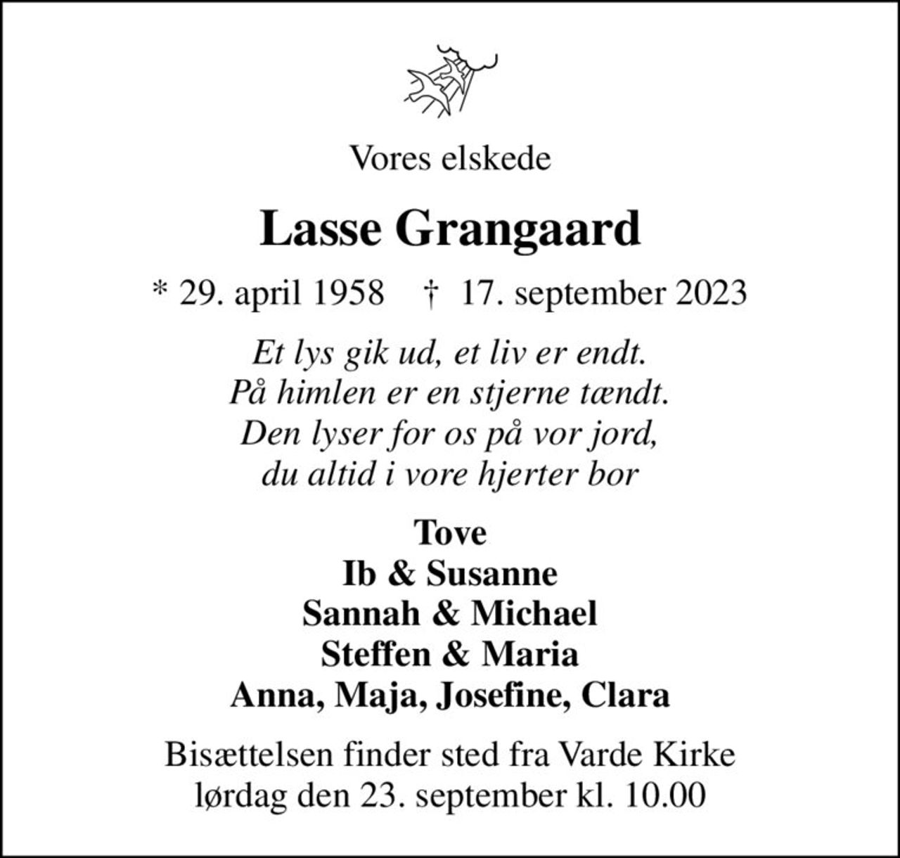 Vores elskede
Lasse Grangaard
* 29. april 1958    ✝ 17. september 2023
Et lys gik ud, et liv er endt. På himlen er en stjerne tændt. Den lyser for os på vor jord, du altid i vore hjerter bor
Tove Ib & Susanne Sannah & Michael Steffen & Maria Anna, Maja, Josefine, Clara
Bisættelsen finder sted fra Varde Kirke  lørdag den 23. september kl. 10.00