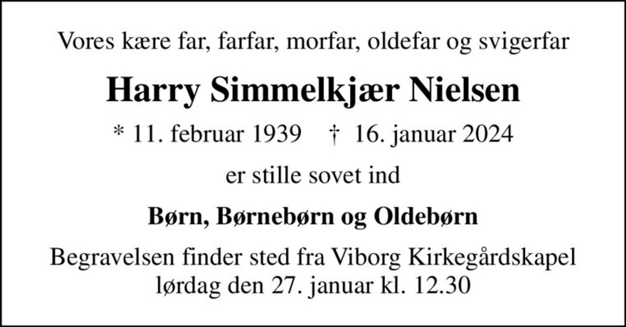 Vores kære far, farfar, morfar, oldefar og svigerfar
Harry Simmelkjær Nielsen
* 11. februar 1939    ✝ 16. januar 2024
er stille sovet ind
Børn, Børnebørn og Oldebørn
Begravelsen finder sted fra Viborg Kirkegårdskapel  lørdag den 27. januar kl. 12.30