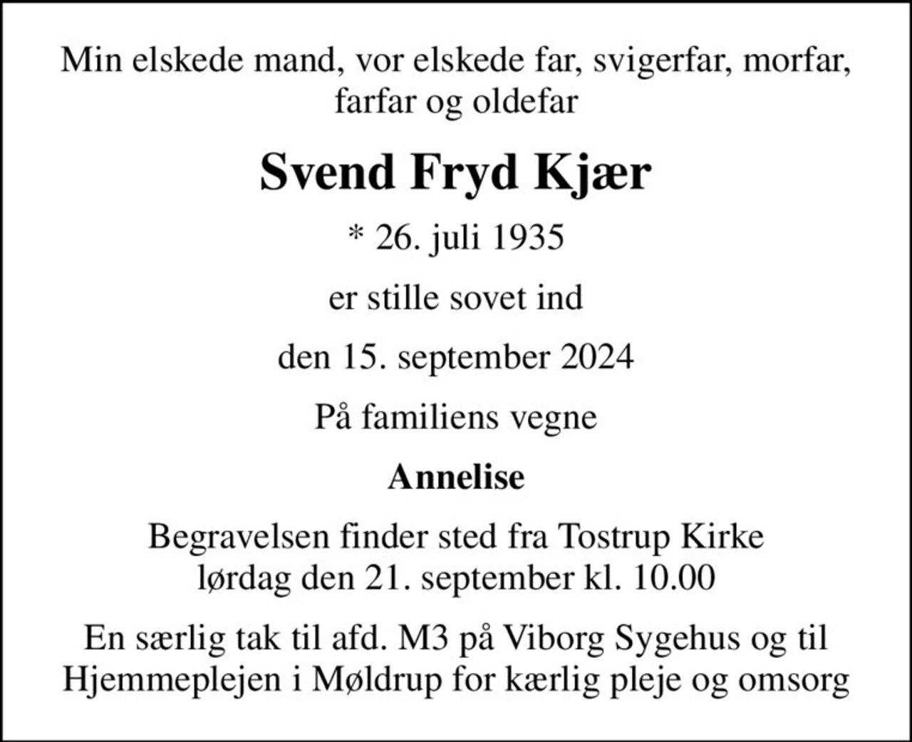 Min elskede mand, vor elskede far, svigerfar, morfar, farfar og oldefar
Svend Fryd Kjær
* 26. juli 1935
er stille sovet ind
den 15. september 2024
På familiens vegne
Annelise
Begravelsen finder sted fra Tostrup Kirke  lørdag den 21. september kl. 10.00 
En særlig tak til afd. M3 på Viborg Sygehus og til Hjemmeplejen i Møldrup for kærlig pleje og omsorg