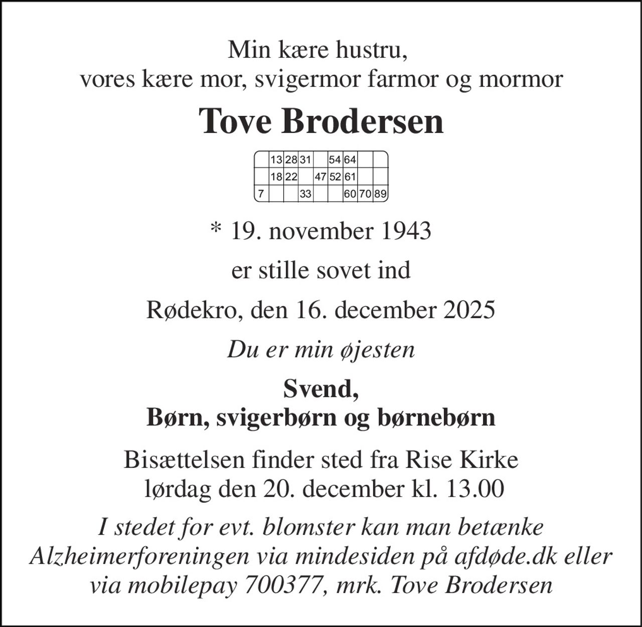 Min kære hustru,  vores kære mor, svigermor farmor og mormor 
Tove Brodersen 
*​​ 19. november 1943 
er stille sovet ind 
Rødekro, den 16. december 2025 
Du er min øjesten 
Svend, Børn, svigerbørn og børnebørn 
Bisættelsen​ finder sted fra Rise Kirke  lørdag den 20. december​ kl. 13.00 
I stedet for evt. blomster kan man betænke Alzheimerforeningen via mindesiden på afdøde.dk eller via mobilepay 700377, mrk. Tove Brodersen