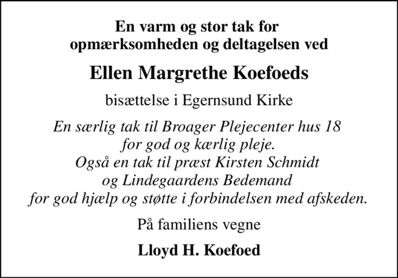 En varm og stor tak for  opmærksomheden og deltagelsen ved
Ellen Margrethe Koefoeds
bisættelse i Egernsund Kirke
En særlig tak til Broager Plejecenter hus 18  for god og kærlig pleje. Også en tak til præst Kirsten Schmidt  og Lindegaardens Bedemand  for god hjælp og støtte i forbindelsen med afskeden.
På familiens vegne
Lloyd H. Koefoed