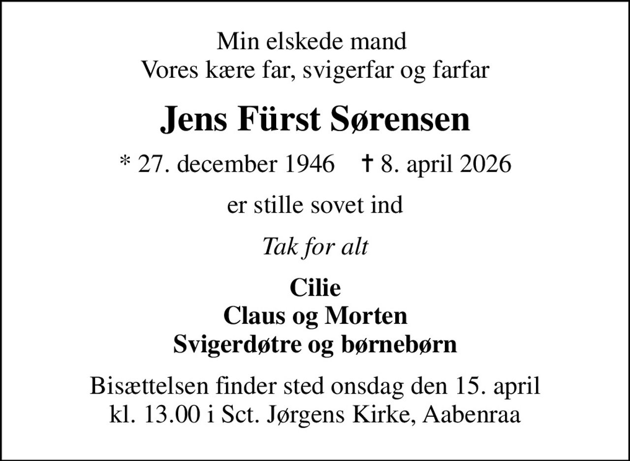 Min elskede mand  Vores kære far, svigerfar og farfar
Jens Fürst Sørensen
* 27. december 1946    ✝ 8. april 2026
er stille sovet ind
Tak for alt
Cilie Claus og Morten Svigerdøtre og børnebørn
Bisættelsen finder sted onsdag den 15. april kl. 13.00 i Sct. Jørgens Kirke, Aabenraa