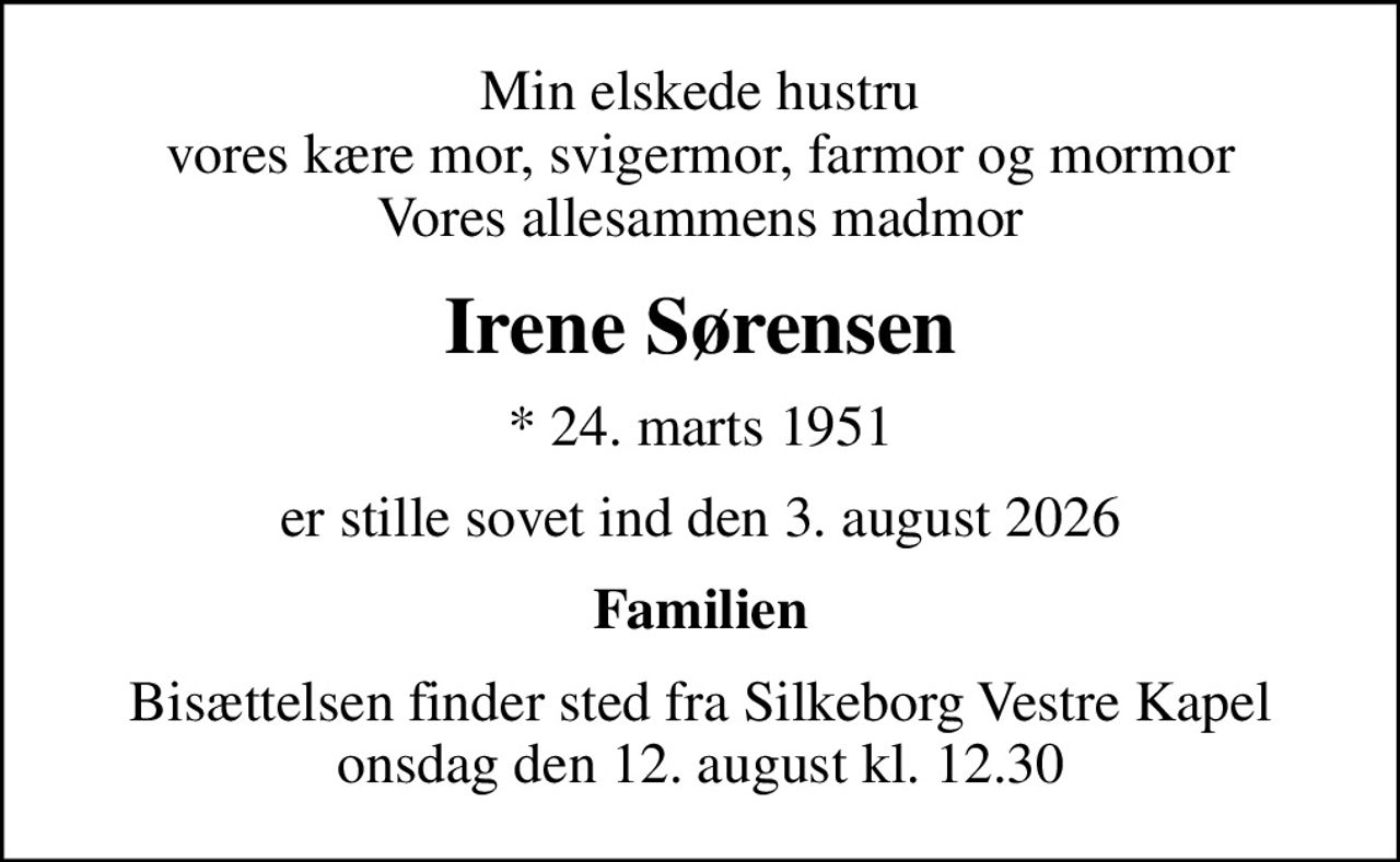 Min elskede hustru vores kære mor, svigermor, farmor og mormor Vores allesammens madmor
Irene Sørensen
* 24. marts 1951
er stille sovet ind den 3. august 2026
Familien
Bisættelsen finder sted fra Silkeborg Vestre Kapel  onsdag den 12. august kl. 12.30