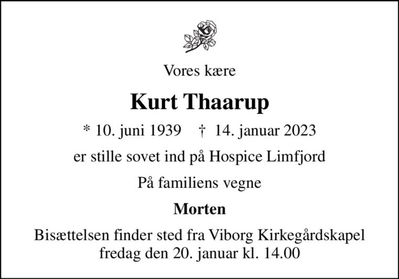 Vores kære
Kurt Thaarup
* 10. juni 1939    ✝ 14. januar 2023
er stille sovet ind på Hospice Limfjord
På familiens vegne
Morten
Bisættelsen finder sted fra Viborg Kirkegårdskapel  fredag den 20. januar kl. 14.00