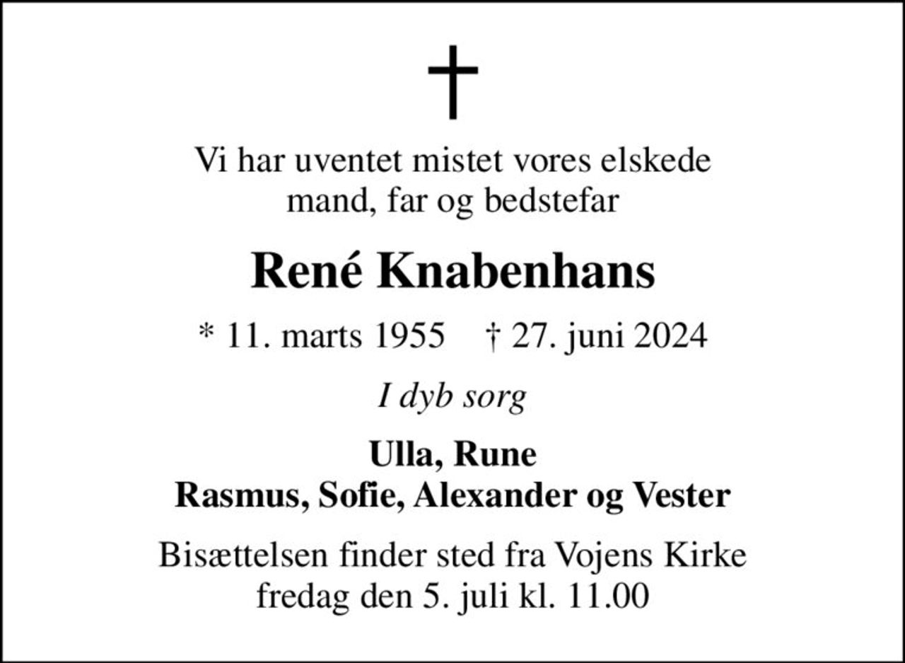 Vi har uventet mistet vores elskede mand, far og bedstefar
René Knabenhans
* 11. marts 1955    ✝ 27. juni 2024
I dyb sorg
Ulla, Rune Rasmus, Sofie, Alexander og Vester
Bisættelsen finder sted fra Vojens Kirke  fredag den 5. juli kl. 11.00