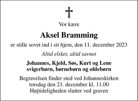 Vor kære
Aksel Bramming
er stille sovet ind i sit hjem, den 11. december 2023
Altid elsket, altid savnet
Johannes, Kjeld, Søs, Kurt og Lene svigerbørn, børnebørn og oldebørn
Begravelsen finder sted ved Johanneskirken  torsdag den 21. december kl. 11.00  Højtideligheden slutter ved graven