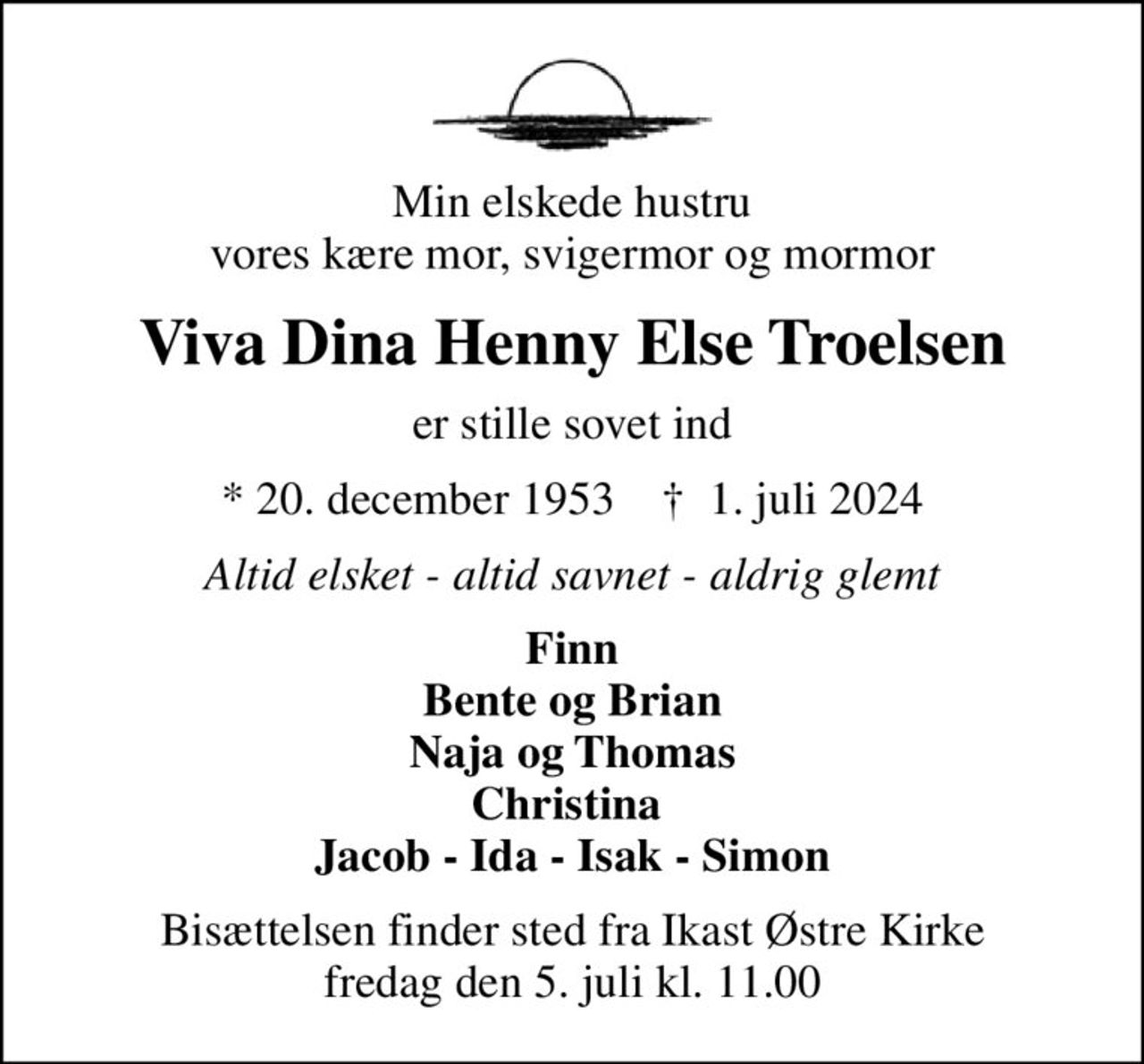Min elskede hustru vores kære mor, svigermor og mormor
Viva Dina Henny Else Troelsen
er stille sovet ind
* 20. december 1953    ✝ 1. juli 2024
Altid elsket - altid savnet - aldrig glemt
Finn Bente og Brian Naja og Thomas Christina  Jacob - Ida - Isak - Simon
Bisættelsen finder sted fra Ikast Østre Kirke  fredag den 5. juli kl. 11.00