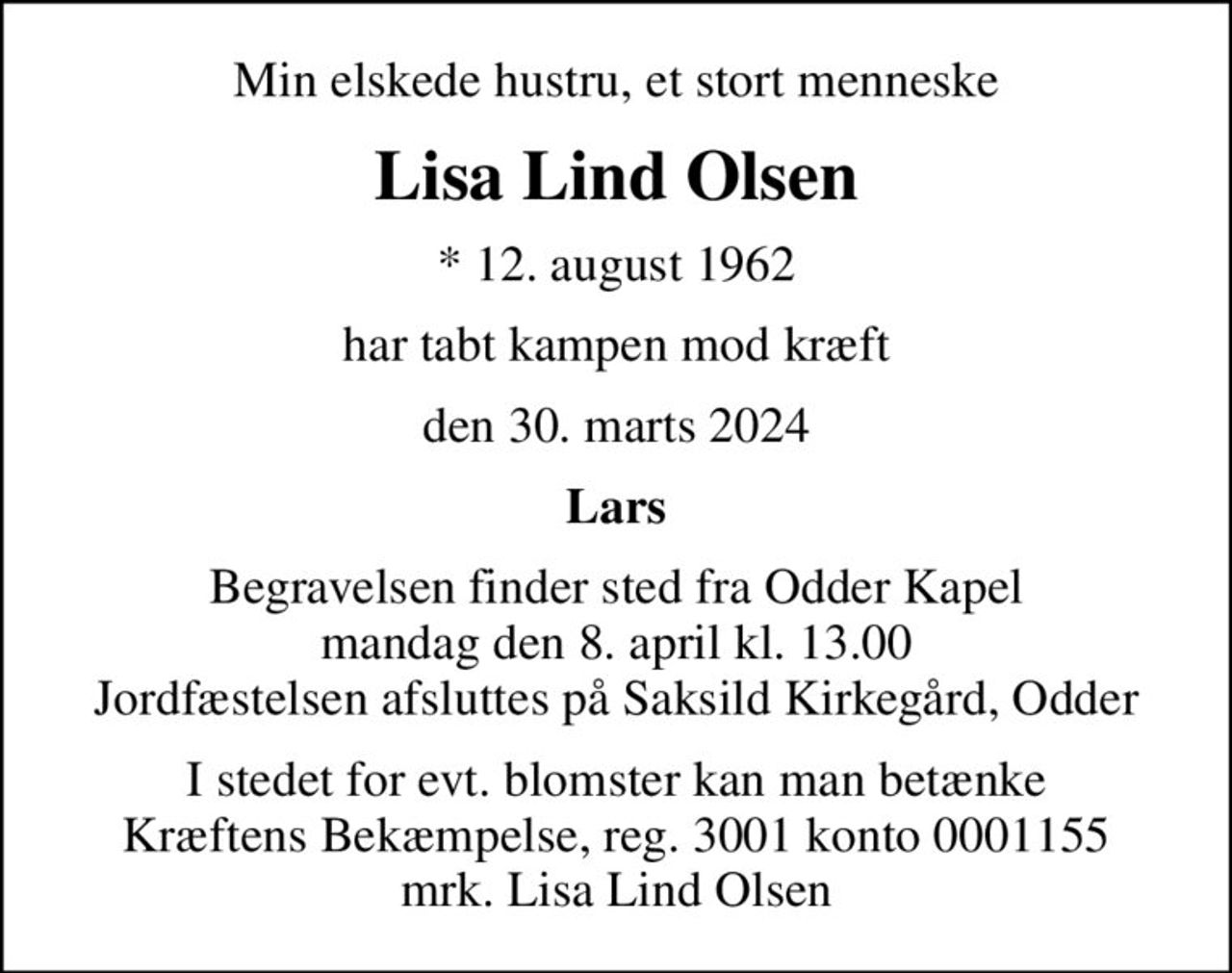 Min elskede hustru, et stort menneske
Lisa Lind Olsen
* 12. august 1962
har tabt kampen mod kræft
den 30. marts 2024
Lars
Begravelsen finder sted fra Odder Kapel  mandag den 8. april kl. 13.00  Jordfæstelsen afsluttes på Saksild Kirkegård, Odder
I stedet for evt. blomster kan man betænke
					Kræftens Bekæmpelse reg.3001konto0001155mrk. Lisa
					Lind Olsen