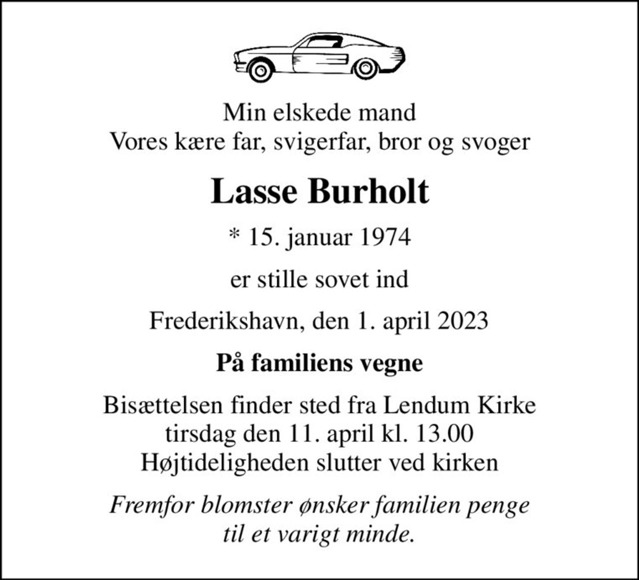 Min elskede mand Vores kære far, svigerfar, bror og svoger
Lasse Burholt
* 15. januar 1974
er stille sovet ind
Frederikshavn, den 1. april 2023
På familiens vegne
Bisættelsen finder sted fra Lendum Kirke  tirsdag den 11. april kl. 13.00  Højtideligheden slutter ved kirken
Fremfor blomster ønsker familien penge til et varigt minde.
