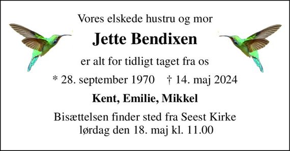 Vores elskede hustru og mor 
Jette Bendixen 
er alt for tidligt taget fra os 
*&#x200B; 28. september 1970&#x200B;    &#x2020;&#x200B; 14. maj 2024 
Kent, Emilie, Mikkel 
Bisættelsen&#x200B; finder sted fra Seest Kirke  lørdag den 18. maj&#x200B; kl. 11.00