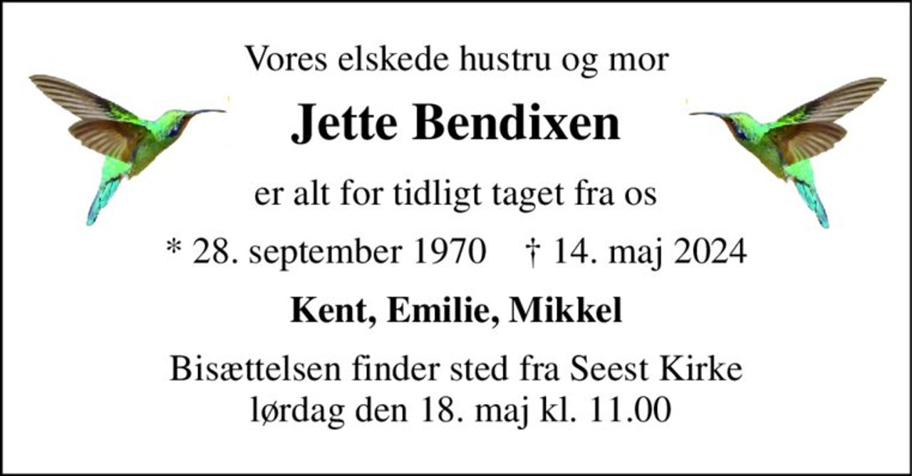 Vores elskede hustru og mor 
Jette Bendixen 
er alt for tidligt taget fra os 
*​ 28. september 1970​    †​ 14. maj 2024 
Kent, Emilie, Mikkel 
Bisættelsen​ finder sted fra Seest Kirke  lørdag den 18. maj​ kl. 11.00