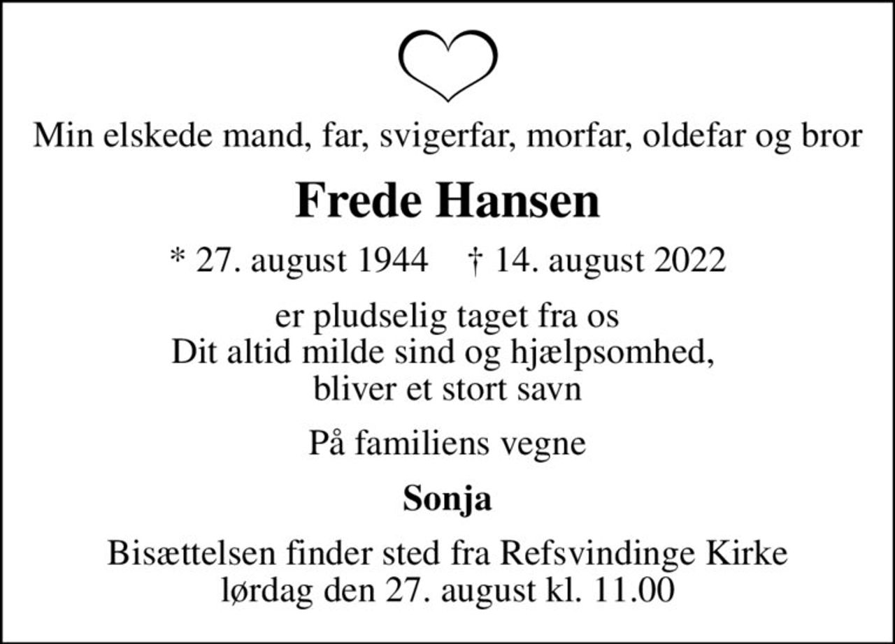 Min elskede mand, far, svigerfar, morfar, oldefar og bror
Frede Hansen
* 27. august 1944    ✝ 14. august 2022
er pludselig taget fra os Dit altid milde sind og hjælpsomhed,  bliver et stort savn
På familiens vegne
Sonja
Bisættelsen finder sted fra Refsvindinge Kirke  lørdag den 27. august kl. 11.00