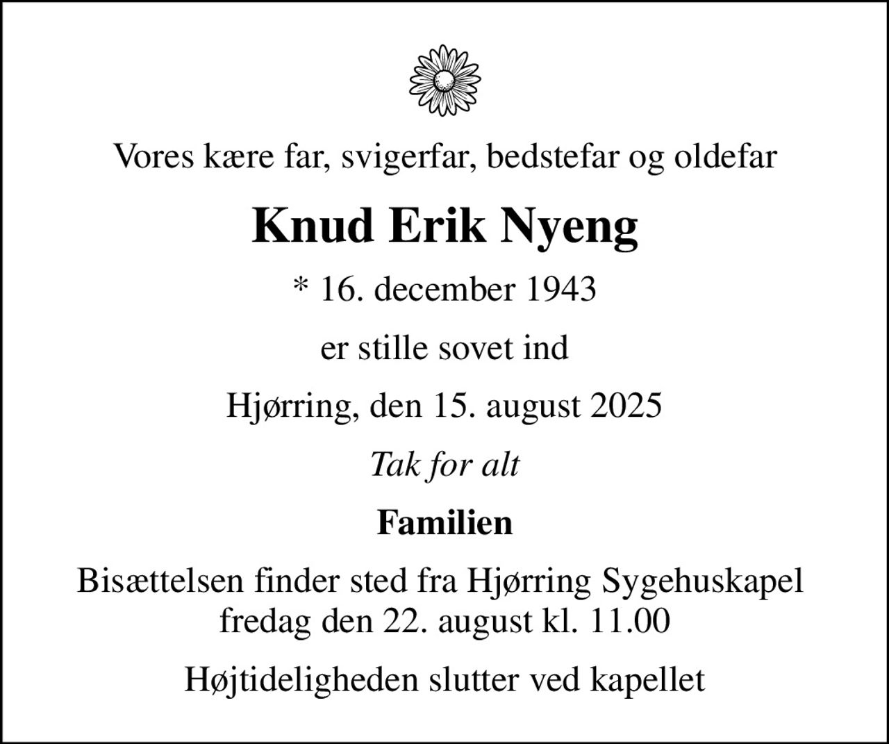 Vores kære far, svigerfar, bedstefar og oldefar
Knud Erik Nyeng
* 16. december 1943
er stille sovet ind
Hjørring, den 15. august 2025
Tak for alt
Familien
Bisættelsen finder sted fra Hjørring Sygehuskapel  fredag den 22. august kl. 11.00
Højtideligheden slutter ved kapellet