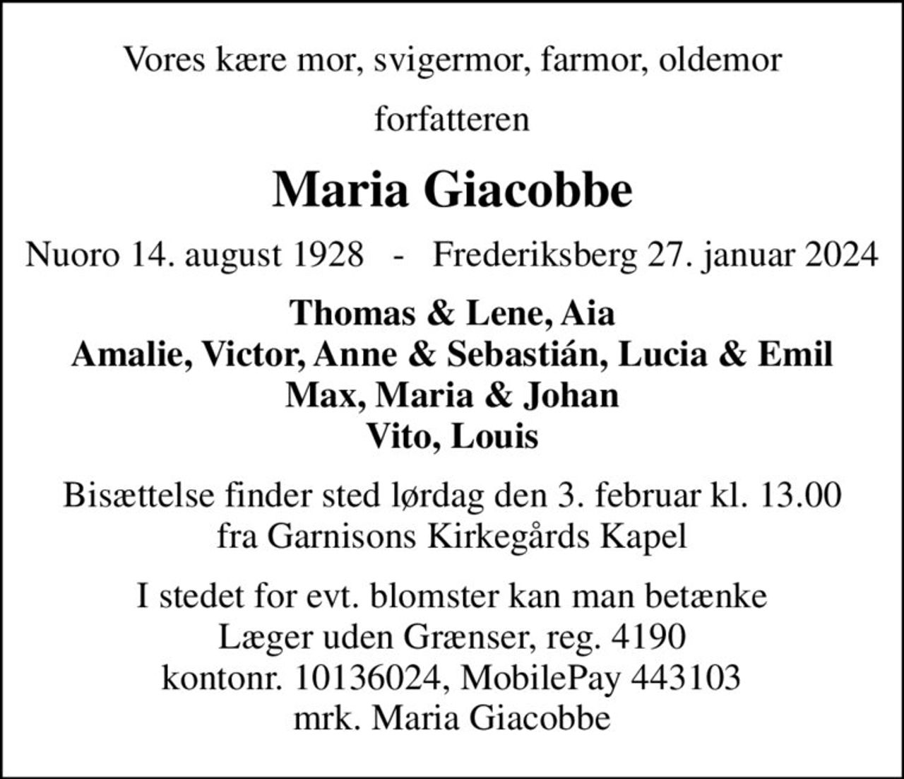 Vores kære mor, svigermor, farmor, oldemor
forfatteren
Maria Giacobbe
Nuoro 14. august 1928   -   Frederiksberg 27. januar 2024
Thomas & Lene, Aia Amalie, Victor, Anne & Sebastián, Lucia & Emil Max, Maria & Johan Vito, Louis
Bisættelse finder sted lørdag den 3. februar kl. 13.00 fra Garnisons Kirkegårds Kapel
I stedet for evt. blomster kan man betænke
					Læger uden Grænser reg.4190kontonr.10136024mrk. Maria Francesca Giacobbe
					Harder
I stedet for evt. blomster kan man betænke Læger uden Grænser, reg. 4190 kontonr. 10136024, MobilePay 443103 mrk. Maria Giacobbe