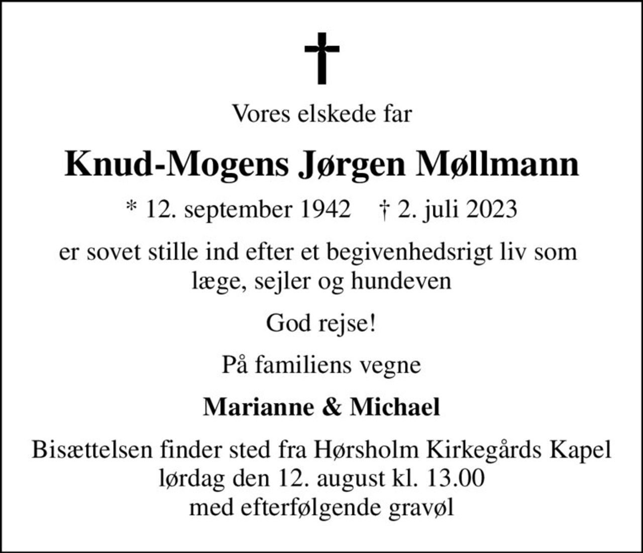 Vores elskede far
Knud-Mogens Jørgen Møllmann
* 12. september 1942    ✝ 2. juli 2023
er sovet stille ind efter et begivenhedsrigt liv som  læge, sejler og hundeven
God rejse!
På familiens vegne
Marianne & Michael
Bisættelsen finder sted fra Hørsholm Kirkegårds Kapel  lørdag den 12. august kl. 13.00  med efterfølgende gravøl