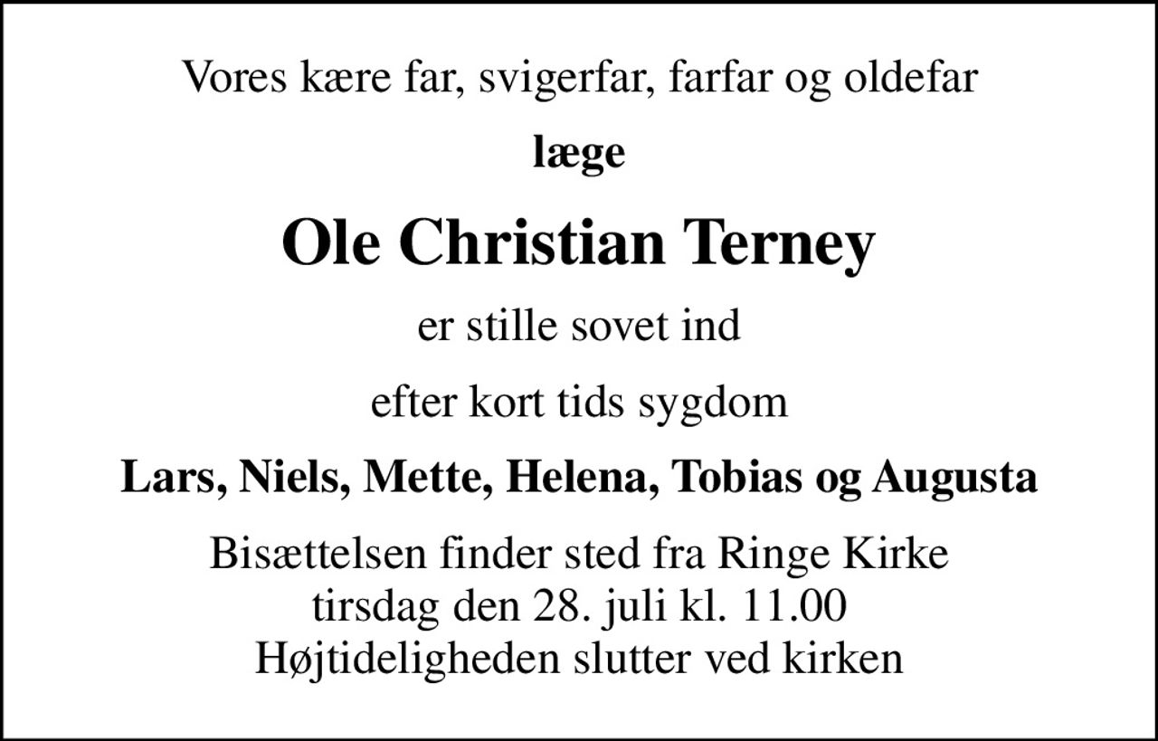 Vores kære far, svigerfar, farfar og oldefar
læge
Ole Christian Terney
er stille sovet ind
efter kort tids sygdom
Lars, Niels, Mette, Helena, Tobias og Augusta
Bisættelsen finder sted fra Ringe Kirke  tirsdag den 28. juli kl. 11.00  Højtideligheden slutter ved kirken