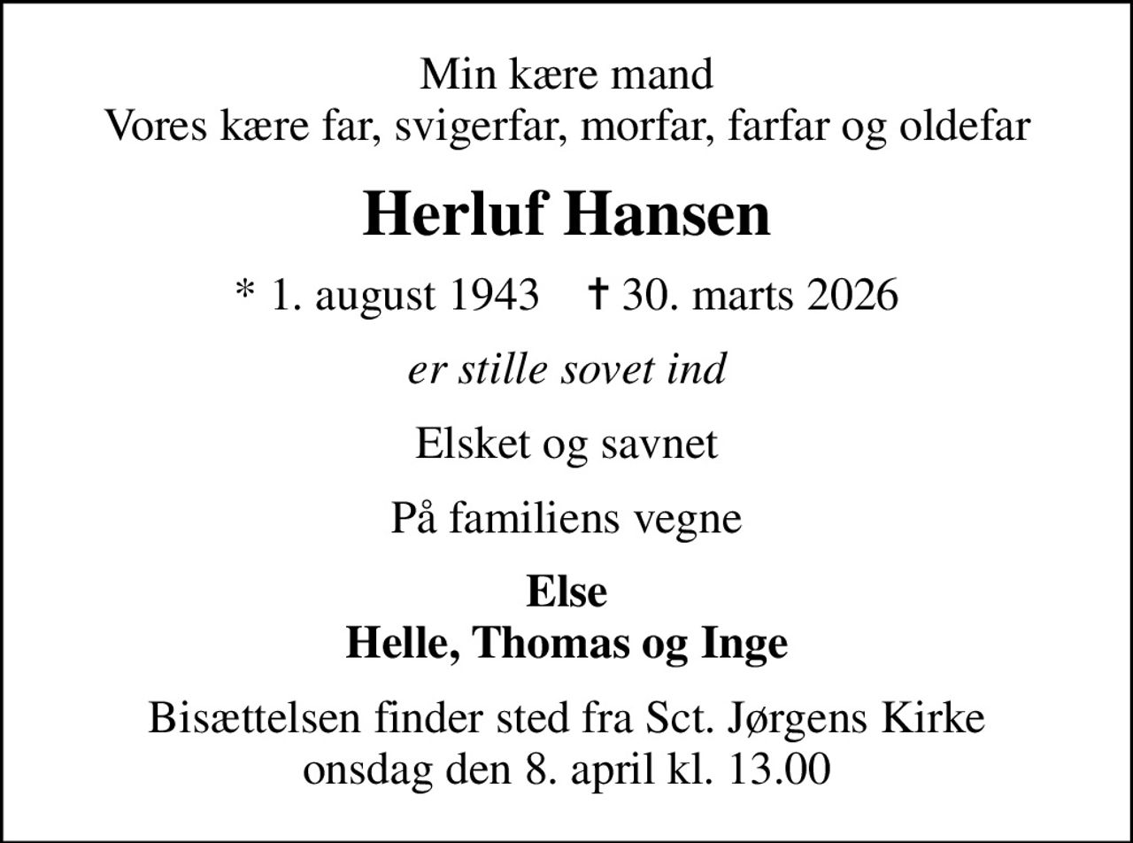 Min kære mand Vores kære far, svigerfar, morfar, farfar og oldefar
Herluf Hansen
* 1. august 1943    ✝ 30. marts 2026
er stille sovet ind
Elsket og savnet
På familiens vegne
Else Helle, Thomas og Inge
Bisættelsen finder sted fra Sct. Jørgens Kirke  onsdag den 8. april kl. 13.00