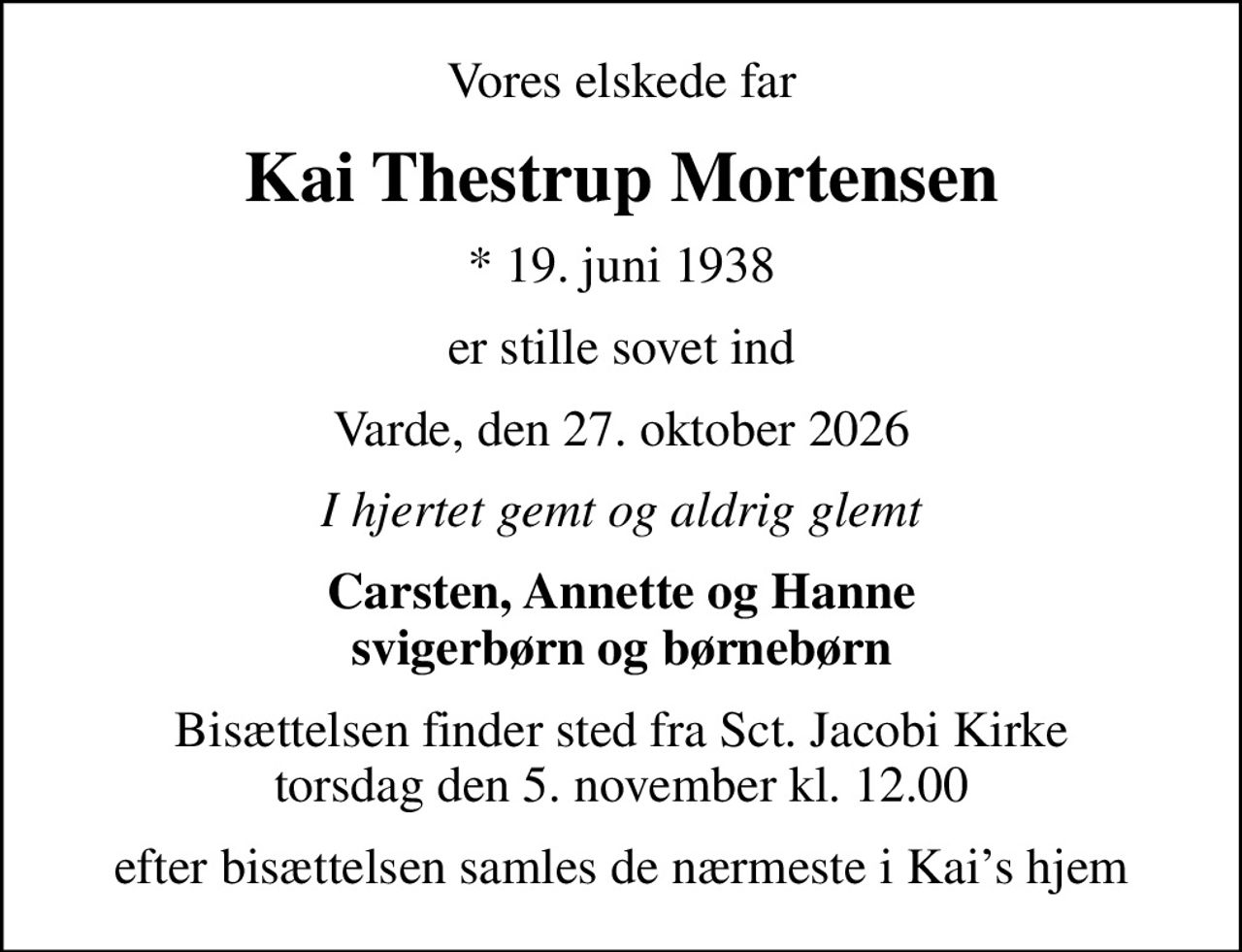 Vores elskede far
Kai Thestrup Mortensen
* 19. juni 1938
er stille sovet ind
Varde, den 27. oktober 2026
I hjertet gemt og aldrig glemt
Carsten, Annette og Hanne svigerbørn og børnebørn
Bisættelsen finder sted fra Sct. Jacobi Kirke  torsdag den 5. november kl. 12.00 
efter bisættelsen samles de nærmeste i Kais hjem