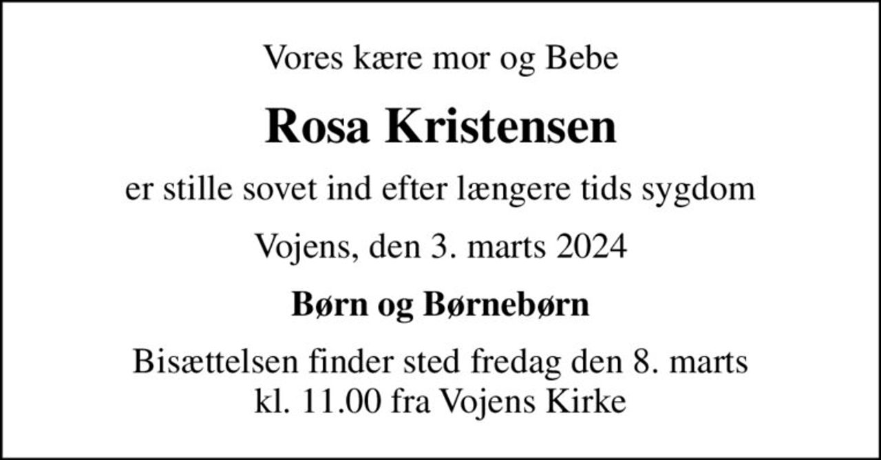 Vores kære mor og Bebe
Rosa Kristensen
er stille sovet ind efter længere tids sygdom
Vojens, den 3. marts 2024
Børn og Børnebørn
Bisættelsen finder sted fredag den 8. marts kl. 11.00 fra Vojens Kirke