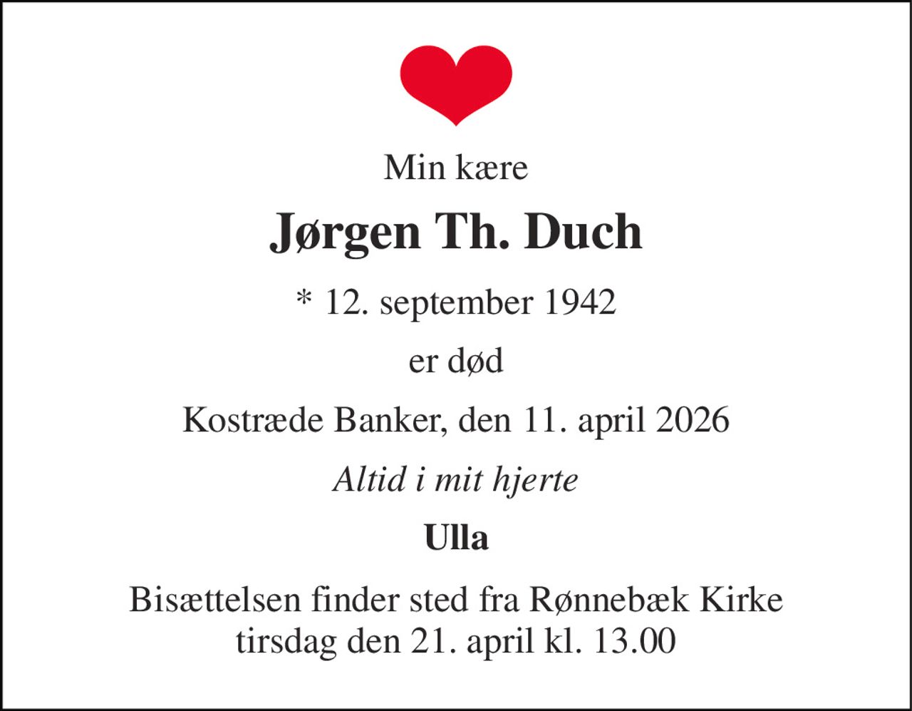 Min kære 
Jørgen Th. Duch 
* 12. september 1942 
er død 
Kostræde Banker, den 11. april 2026 
Altid i mit hjerte 
Ulla 
Bisættelsen finder sted fra Rønnebæk Kirke tirsdag den 21. april kl. 13.00