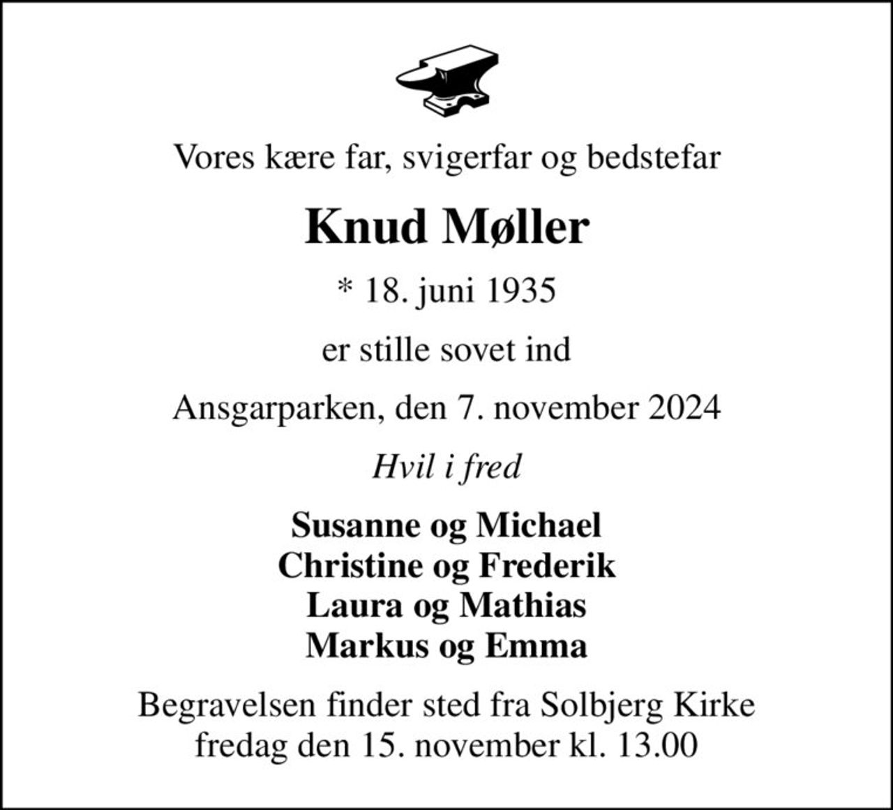 Vores kære far, svigerfar og bedstefar
Knud Møller
* 18. juni 1935
er stille sovet ind
Ansgarparken, den 7. november 2024
Hvil i fred
Susanne og Michael Christine og Frederik Laura og Mathias Markus og Emma
Begravelsen finder sted fra Solbjerg Kirke  fredag den 15. november kl. 13.00