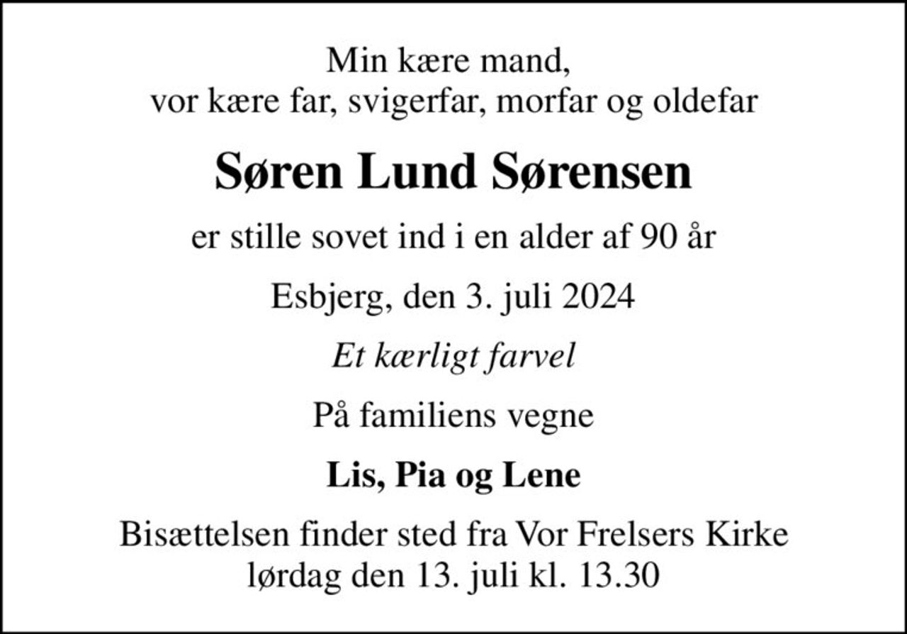 Min kære mand,  vor kære far, svigerfar, morfar og oldefar
Søren Lund Sørensen
er stille sovet ind i en alder af 90 år
Esbjerg, den 3. juli 2024
Et kærligt farvel
På familiens vegne
Lis, Pia og Lene
Bisættelsen finder sted fra Vor Frelsers Kirke  lørdag den 13. juli kl. 13.30