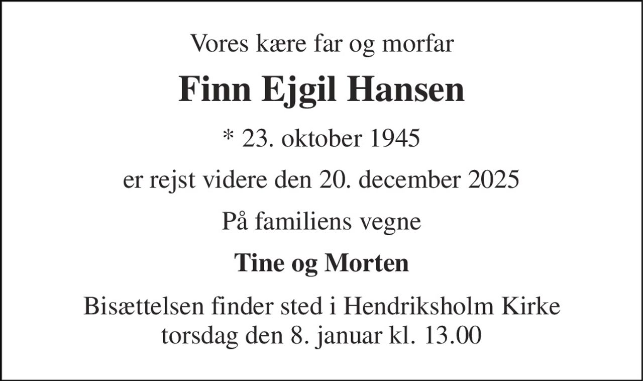 Vores kære far og morfar 
Finn Ejgil Hansen 
* 23. oktober 1945 
er rejst videre den 20. december 2025 
På familiens vegne 
Tine og Morten 
Bisættelsen finder sted i Hendriksholm Kirke torsdag den 8. januar kl. 13.00