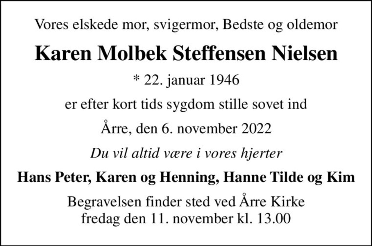 Vores elskede mor, svigermor, Bedste og oldemor
Karen Molbek Steffensen Nielsen
* 22. januar 1946
er efter kort tids sygdom stille sovet ind
Årre, den 6. november 2022
Du vil altid være i vores hjerter
Hans Peter, Karen og Henning, Hanne Tilde og Kim
Begravelsen finder sted ved Årre Kirke  fredag den 11. november kl. 13.00