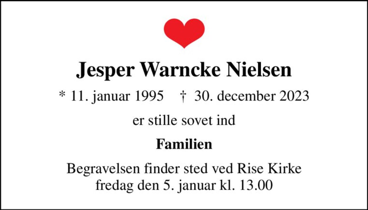 Jesper Warncke Nielsen
* 11. januar 1995    ✝ 30. december 2023
er stille sovet ind
Familien
Begravelsen finder sted ved Rise Kirke  fredag den 5. januar kl. 13.00