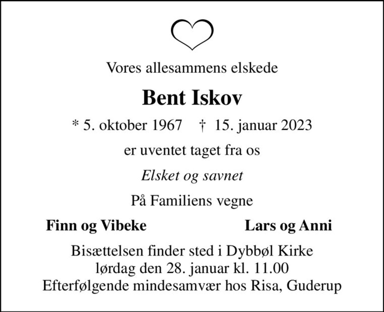 Vores allesammens elskede
Bent Iskov
* 5. oktober 1967    ✝ 15. januar 2023
er uventet taget fra os
Elsket og savnet
På Familiens vegne
Finn og Vibeke
Lars og Anni
Bisættelsen finder sted i Dybbøl Kirke  lørdag den 28. januar kl. 11.00  Efterfølgende mindesamvær hos Risa, Guderup